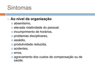 Sintomas
   Ao nível da organização:
     absentismo,
     elevada rotatividade do pessoal,
     incumprimento de horários,
     problemas disciplinares,
     assédio,
     produtividade reduzida,
     acidentes,
     erros,
     agravamento dos custos de compensação ou de
      saúde.
 