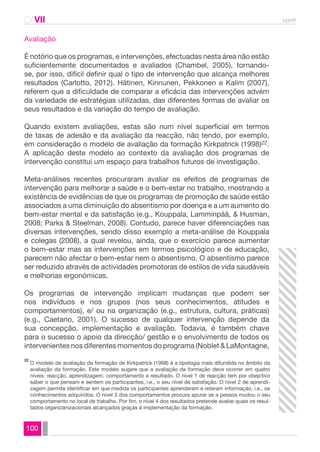 CAVII spmt 
Avaliação 
É notório que os programas, e intervenções, efectuadas nesta área não estão 
suficientemente documentados e avaliados (Chambel, 2005), tornando-se, 
por isso, difícil definir qual o tipo de intervenção que alcança melhores 
resultados (Carlotto, 2012). Hätinen, Kinnunen, Pekkonen e Kalim (2007), 
referem que a dificuldade de comparar a eficácia das intervenções advém 
da variedade de estratégias utilizadas, das diferentes formas de avaliar os 
seus resultados e da variação do tempo de avaliação. 
Quando existem avaliações, estas são num nível superficial em termos 
de taxas de adesão e da avaliação da reacção, não tendo, por exemplo, 
em consideração o modelo de avaliação da formação Kirkpatrick (1998)22. 
A aplicação deste modelo ao contexto da avaliação dos programas de 
intervenção constitui um espaço para trabalhos futuros de investigação. 
Meta-análises recentes procuraram avaliar os efeitos de programas de 
intervenção para melhorar a saúde e o bem-estar no trabalho, mostrando a 
existência de evidências de que os programas de promoção de saúde estão 
associados a uma diminuição do absentismo por doença e a um aumento do 
bem-estar mental e da satisfação (e.g., Kouppala, Lamminpää, & Husman, 
2008; Parks & Steelman, 2008). Contudo, parece haver diferenciações nas 
diversas intervenções, sendo disso exemplo a meta-análise de Kouppala 
e colegas (2008), a qual revelou, ainda, que o exercício parece aumentar 
o bem-estar mas as intervenções em termos psicológico e de educação, 
parecem não afectar o bem-estar nem o absentismo. O absentismo parece 
ser reduzido através de actividades promotoras de estilos de vida saudáveis 
e melhorias ergonómicas. 
Os programas de intervenção implicam mudanças que podem ser 
nos indivíduos e nos grupos (nos seus conhecimentos, atitudes e 
comportamentos), e/ ou na organização (e.g., estrutura, cultura, práticas) 
(e.g., Caetano, 2001). O sucesso de qualquer intervenção depende da 
sua concepção, implementação e avaliação. Todavia, é também chave 
para o sucesso o apoio da direcção/ gestão e o envolvimento de todos os 
intervenientes nos diferentes momentos do programa (Noblet & LaMontagne, 
O modelo de avaliação da formação de Kirkpatrick (1998) é a tipologia mais difundida no âmbito da 
avaliação da formação. Este modelo sugere que a avaliação da formação deve ocorrer em quatro 
níveis: reacção, aprendizagem, comportamento e resultado. O nível 1 de reacção tem por obejctivo 
saber o que pensam e sentem os participantes, i.e., o seu nível de satisfação. O nível 2 de aprendi-zagem 
100 
permite identificar em que medida os participantes aprenderam e reteram informação, i.e., os 
conhecimentos adquiridos. O nível 3 dos comportamentos procura apurar se a pessoa mudou o seu 
comportamento no local de trabalho. Por fim, o nível 4 dos resultados pretende avaliar quais os resul-tados 
organizanizacionais alcançados graças à implementação da formação. 
22 
 