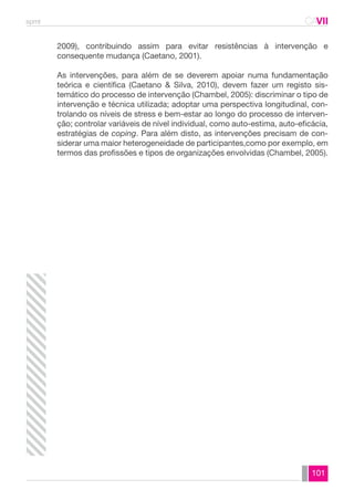 spmt CAVII 
CA 
2009), contribuindo assim para evitar resistências à intervenção e 
consequente mudança (Caetano, 2001). 
As intervenções, para além de se deverem apoiar numa fundamentação 
teórica e científica (Caetano & Silva, 2010), devem fazer um registo sis-temático 
do processo de intervenção (Chambel, 2005): discriminar o tipo de 
intervenção e técnica utilizada; adoptar uma perspectiva longitudinal, con-trolando 
os níveis de stress e bem-estar ao longo do processo de interven-ção; 
controlar variáveis de nível individual, como auto-estima, auto-eficácia, 
estratégias de coping. Para além disto, as intervenções precisam de con-siderar 
uma maior heterogeneidade de participantes,como por exemplo, em 
termos das profissões e tipos de organizações envolvidas (Chambel, 2005). 
101 
 
