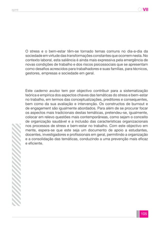 spmt CAVII 
CA 
O stress e o bem-estar têm-se tornado temas comuns no dia-a-dia da 
sociedade em virtude das transformações constantes que ocorrem nesta. No 
contexto laboral, esta saliência é ainda mais expressiva pela emergência de 
novas condições de trabalho e dos riscos psicossociais que se apresentam 
como desafios acrescidos para trabalhadores e suas famílias, para técnicos, 
gestores, empresas e sociedade em geral. 
Este caderno avulso tem por objectivo contribuir para a sistematização 
teórica e empírica dos aspectos chaves das temáticas do stress e bem-estar 
no trabalho, em termos das conceptualizações, preditores e consequentes, 
bem como da sua avaliação e intervenção. Os constructos de burnout e 
de engagement são igualmente abordados. Para além de se procurar focar 
os aspectos mais tradicionais destas temáticas, pretendeu-se, igualmente, 
colocar em relevo questões mais contemporâneas, como sejam o conceito 
de organização saudável e a inclusão das características organizacionais 
nos processos de stress e bem-estar no trabalho. Com este objectivo em 
mente, espera-se que este seja um documento de apoio a estudantes, 
docentes, investigadores e profissionais em geral, permitindo a organização 
e a consolidação das temáticas, conduzindo a uma prevenção mais eficaz 
e eficiente. 
105 
 