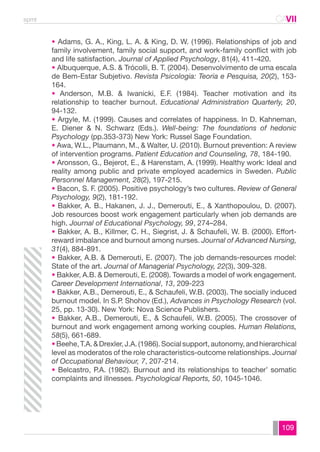 spmt CAVII 
CA 
• Adams, G. A., King, L. A. & King, D. W. (1996). Relationships of job and 
family involvement, family social support, and work-family conflict with job 
and life satisfaction. Journal of Applied Psychology, 81(4), 411-420. 
• Albuquerque, A.S. & Trócolli, B. T. (2004). Desenvolvimento de uma escala 
de Bem-Estar Subjetivo. Revista Psicologia: Teoria e Pesquisa, 20(2), 153- 
164. 
• Anderson, M.B. & Iwanicki, E.F. (1984). Teacher motivation and its 
relationship to teacher burnout. Educational Administration Quarterly, 20, 
94-132. 
• Argyle, M. (1999). Causes and correlates of happiness. In D. Kahneman, 
E. Diener & N. Schwarz (Eds.). Well-being: The foundations of hedonic 
Psychology (pp.353-373) New York: Russel Sage Foundation. 
• Awa, W.L., Plaumann, M., & Walter, U. (2010). Burnout prevention: A review 
of intervention programs. Patient Education and Counseling, 78, 184-190. 
• Aronsson, G., Bejerot, E., & Harenstam, A. (1999). Healthy work: Ideal and 
reality among public and private employed academics in Sweden. Public 
Personnel Management, 28(2), 197-215. 
• Bacon, S. F. (2005). Positive psychology’s two cultures. Review of General 
Psychology, 9(2), 181-192. 
• Bakker, A. B., Hakanen, J. J., Demerouti, E., & Xanthopoulou, D. (2007). 
Job resources boost work engagement particularly when job demands are 
high. Journal of Educational Psychology, 99, 274–284. 
• Bakker, A. B., Killmer, C. H., Siegrist, J. & Schaufeli, W. B. (2000). Effort-reward 
imbalance and burnout among nurses. Journal of Advanced Nursing, 
31(4), 884-891. 
• Bakker, A.B. & Demerouti, E. (2007). The job demands-resources model: 
State of the art. Journal of Managerial Psychology, 22(3), 309-328. 
• Bakker, A.B. & Demerouti, E. (2008). Towards a model of work engagement. 
Career Development International, 13, 209-223 
• Bakker, A.B., Demerouti, E., & Schaufeli, W.B. (2003). The socially induced 
burnout model. In S.P. Shohov (Ed.), Advances in Psychology Research (vol. 
25, pp. 13-30). New York: Nova Science Publishers. 
• Bakker, A.B., Demerouti, E., & Schaufeli, W.B. (2005). The crossover of 
burnout and work engagement among working couples. Human Relations, 
58(5), 661-689. 
• Beehe, T.A. & Drexler, J.A. (1986). Social support, autonomy, and hierarchical 
level as moderatos of the role characteristics-outcome relationships. Journal 
of Occupational Behaviour, 7, 207-214. 
• Belcastro, P.A. (1982). Burnout and its relationships to teacher’ somatic 
complaints and illnesses. Psychological Reports, 50, 1045-1046. 
109 
 