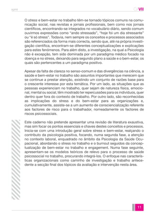 spmt CAVII 
CA 
O stress e bem-estar no trabalho têm-se tornado tópicos comuns na comu-nicação 
social, nas revistas e jornais profissionais, bem como nos jornais 
científicos, encontrando-se integrados no vocabulário diário, sendo comum 
ouvirmos expressões como “ando stressado”, “hoje foi um dia stressante” 
ou “é só stress”. Todavia, nem sempre os conceitos e processos associados 
são referenciados da forma mais correcta, sendo que, até na própria investi-gação 
científica, encontram-se diferentes conceptualizações e explicações 
para estes fenómenos. Para além disto, a investigação, na qual a Psicologia 
não é excepção, tem sido dominada por um paradigma médico focado na 
doença e no stress, deixando para segundo plano a saúde e o bem-estar, os 
quais são pertencentes a um paradigma positivo. 
Apesar da falta de clareza no senso-comum e das divergências na ciência, a 
saúde e bem-estar no trabalho são assuntos importantes que merecem que 
se continue a prestar atenção, existindo um conjunto de razões base para 
o crescente interesse por esta temática. Por um lado, as situações que as 
pessoas experienciam no trabalho, quer sejam de natureza física, emocio-nal, 
mental ou social, têm mostrado ter repercussões para os indivíduos, quer 
dentro quer fora do contexto de trabalho. Por outro lado, são reconhecidas 
as implicações do stress e do bem-estar para as organizações e, 
cumulativamente, assiste-se a um aumento de consciencialização referente 
aos factores de risco para o trabalhador, nomeadamente os factores de 
riscos psicossociais. 
Este caderno não pretende apresentar uma revisão de literatura exaustiva, 
mas sim focar os pontos essenciais e chaves destes conceitos e processos. 
Inicia-se com uma introdução geral sobre stress e bem-estar, realçando o 
contributo da psicologia positiva, focando, numa segunda fase, a atenção 
no contexto laboral, enquadrado no âmbito da Psicologia da Saúde Ocu-pacional, 
abordando o stress no trabalho e o burnout seguidos da concep-tualização 
de bem-estar no trabalho e engagement. Numa fase seguinte, 
apresentam-se os modelos teóricos de relevo para o processo de saúde 
psicossocial no trabalho, procurando integrá-los. O enfoque nas caracterís-ticas 
organizacionais como caminho de investigação e trabalho antece-dente 
a secção final dos tópicos da avaliação e intervenção nesta área. 
11 
 