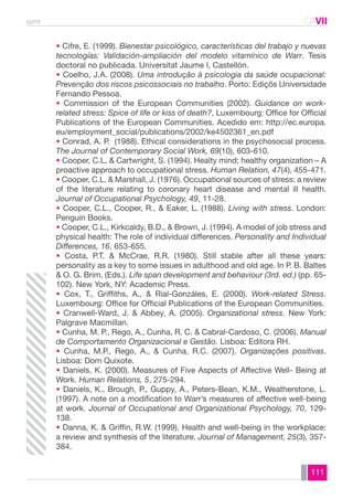spmt CAVII 
CA 
• Cifre, E. (1999). Bienestar psicológico, características del trabajo y nuevas 
tecnologías: Validación-ampliación del modelo vitamínico de Warr. Tesis 
doctoral no publicada. Universitat Jaume I, Castellón. 
• Coelho, J.A. (2008). Uma introdução à psicologia da saúde ocupacional: 
Prevenção dos riscos psicossociais no trabalho. Porto: Ediçõs Universidade 
Fernando Pessoa. 
• Commission of the European Communities (2002). Guidance on work-related 
stress: Spice of life or kiss of death?, Luxembourg: Office for Official 
Publications of the European Communities. Acedido em: http://ec.europa. 
eu/employment_social/publications/2002/ke4502361_en.pdf 
• Conrad, A. P. (1988). Ethical considerations in the psychosocial process. 
The Journal of Contemporary Social Work, 69(10), 603-610. 
• Cooper, C.L. & Cartwright, S. (1994). Healty mind; healthy organization – A 
proactive approach to occupational stress. Human Relation, 47(4), 455-471. 
• Cooper, C.L. & Marshall, J. (1976). Occupational sources of stress: a review 
of the literature relating to coronary heart disease and mental ill health. 
Journal of Occupational Psychology, 49, 11-28. 
• Cooper, C.L., Cooper, R., & Eaker, L. (1988). Living with stress. London: 
Penguin Books. 
• Cooper, C.L., Kirkcaldy, B.D., & Brown, J. (1994). A model of job stress and 
physical health: The role of individual differences. Personality and Individual 
Differences, 16, 653-655. 
• Costa, P.T. & McCrae, R.R. (1980). Still stable after all these years: 
personality as a key to some issues in adulthood and old age. In P. B. Baltes 
& O. G. Brim, (Eds.). Life span development and behaviour (3rd. ed.) (pp. 65- 
102). New York, NY: Academic Press. 
• Cox, T., Griffiths, A., & Rial-Gonzáles, E. (2000). Work-related Stress. 
Luxembourg: Office for Official Publications of the European Communities. 
• Cranwell-Ward, J. & Abbey, A. (2005). Organizational stress. New York: 
Palgrave Macmillan. 
• Cunha, M. P., Rego, A., Cunha, R. C. & Cabral-Cardoso, C. (2006). Manual 
de Comportamento Organizacional e Gestão. Lisboa: Editora RH. 
• Cunha, M.P., Rego, A., & Cunha, R.C. (2007). Organizações positivas. 
Lisboa: Dom Quixote. 
• Daniels, K. (2000). Measures of Five Aspects of Affective Well- Being at 
Work. Human Relations, 5, 275-294. 
• Daniels, K., Brough, P., Guppy, A., Peters-Bean, K.M., Weatherstone, L. 
(1997). A note on a modification to Warr’s measures of affective well-being 
at work. Journal of Occupational and Organizational Psychology, 70, 129- 
138. 
• Danna, K. & Griffin, R.W. (1999). Health and well-being in the workplace: 
a review and synthesis of the literature. Journal of Management, 25(3), 357- 
384. 
111 
 