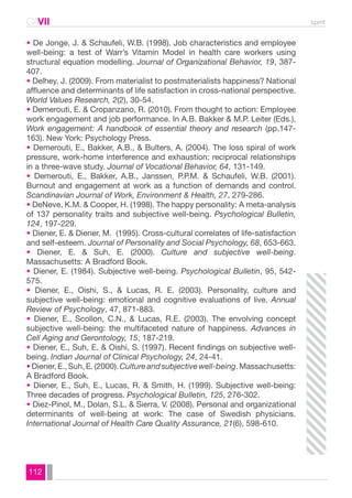 CAVII spmt 
• De Jonge, J. & Schaufeli, W.B. (1998). Job characteristics and employee 
well-being: a test of Warr’s Vitamin Model in health care workers using 
structural equation modelling. Journal of Organizational Behavior, 19, 387- 
407. 
• Delhey, J. (2009). From materialist to postmaterialists happiness? National 
affluence and determinants of life satisfaction in cross-national perspective. 
World Values Research, 2(2), 30-54. 
• Demerouti, E. & Cropanzano, R. (2010). From thought to action: Employee 
work engagement and job performance. In A.B. Bakker & M.P. Leiter (Eds.), 
Work engagement: A handbook of essential theory and research (pp.147- 
163). New York: Psychology Press. 
• Demerouti, E., Bakker, A.B., & Bulters, A. (2004). The loss spiral of work 
pressure, work-home interference and exhaustion: reciprocal relationships 
in a three-wave study. Journal of Vocational Behavior, 64, 131-149. 
• Demerouti, E., Bakker, A.B., Janssen, P.P.M. & Schaufeli, W.B. (2001). 
Burnout and engagement at work as a function of demands and control. 
Scandinavian Journal of Work, Environment & Health, 27, 279-286. 
• DeNeve, K.M. & Cooper, H. (1998). The happy personality: A meta-analysis 
of 137 personality traits and subjective well-being. Psychological Bulletin, 
124, 197-229. 
• Diener, E. & Diener, M. (1995). Cross-cultural correlates of life-satisfaction 
and self-esteem. Journal of Personality and Social Psychology, 68, 653-663. 
• Diener, E. & Suh, E. (2000). Culture and subjective well-being. 
Massachusetts: A Bradford Book. 
• Diener, E. (1984). Subjective well-being. Psychological Bulletin, 95, 542- 
575. 
• Diener, E., Oishi, S., & Lucas, R. E. (2003). Personality, culture and 
subjective well-being: emotional and cognitive evaluations of live. Annual 
Review of Psychology, 47, 871-883. 
• Diener, E., Scollon, C.N., & Lucas, R.E. (2003). The envolving concept 
subjective well-being: the multifaceted nature of happiness. Advances in 
Cell Aging and Gerontology, 15, 187-219. 
• Diener, E., Suh, E. & Oishi, S. (1997). Recent findings on subjective well-being. 
112 
Indian Journal of Clinical Psychology, 24, 24-41. 
• Diener, E., Suh, E. (2000). Culture and subjective well-being. Massachusetts: 
A Bradford Book. 
• Diener, E., Suh, E., Lucas, R. & Smith, H. (1999). Subjective well-being: 
Three decades of progress. Psychological Bulletin, 125, 276-302. 
• Diez-Pinol, M., Dolan, S.L. & Sierra, V. (2008). Personal and organizational 
determinants of well-being at work: The case of Swedish physicians. 
International Journal of Health Care Quality Assurance, 21(6), 598-610. 
 