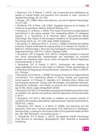 spmt CAVII 
CA 
• Gechman, A.S. & Wiener, Y. (1975). Job involvement and satisfaction as 
related to mental health and personal time devoted to work. Journal of 
Applied Psychology, 60, 521-523. 
• George, J.M. (1989). Mood and absence. Journal of Applied Psychology, 
74, 317-324. 
• Gil-Monte, P.R. & Peiró, J.M. (1997). Desgaste psíquico en el trabajo: El 
síndrome de quemarse. Madrid: Editorial Síntesis, S.A. 
• Gonçalves, S., & Neves, J. (2005). The impact of burnout on organizational 
commitment in the police context: The moderating effects of colleagues 
support. In J. Houdmont, & S. McIntyre (Eds.), Occupational Health 
Psychology: Key Papers of the European Academy of Occupational Health 
Psychology (Vol.6, pp. 121-128). Maia: ISMAI Publishers. 
• Gonçalves, S., Marques Pinto, A., & Lima, L. (2008). Acidentes de trabalho 
e trauma: O papel moderador do coping social. In A. Caetano, M. Garrido, S. 
Batel & C. Martins (Orgs.). Percursos da investigação em Psicologia Social e 
Organizacional (pp. 255-277). Lisboa: Edições Colibri. 
• Gonçalves, S.P. & Augusto, N.G. (2010). Fotografia europeia e nacional 
dos riscos psicossociais: Apresentação dos resultados do inquérito 
europeu às empresas sobre novos riscos emergentes. Revista Segurança 
Comportamental, 2, 32-35. 
• Gonçalves, S.P. & Duarte, P. (2011). Implicações das práticas de 
responsabilidade social no bem-estar no trabalho. Poster apresentado no 
II Workshop de Segurança Comportamental, realizado em Maio no ISCTE-IUL, 
115 
Portugal. 
• Gonçalves, S.P. & Neves, J. (2008).The impact of burnout on organisational 
commitment: The moderating effects of family, friends and supervisor 
social support. In P. Roussi, E. Vassilaki, & K. Kaniasty (Eds.), Stress and 
psychological resources: Coping with life changes, occupational demands, 
educational challenges, and threats to physical and emotional well-being 
(pp.75-85). Berlin: Logos Verlag Berlin GmbH. 
• Gonçalves, S.P. (2011). A importância do grupo de trabalho para o bem-estar 
no trabalho: Um estudo com polícias. Revista Segurança Comportamental, 
3, 40-41. 
• Gonçalves, S.P. (2011). Bem-estar no trabalho em contexto policial: O 
contributo dos valores e das práticas organizacionais. Tese de doutoramento, 
ISCTE-IUL, Lisboa. 
• Gonçalves, S.P., Neves, J. & Morin, E. (2009). Job demands and job 
resources: Their role in workers well-being. In M. Salanova & A. Rodríguez- 
Sánchez (Org.), Looking for the Positive Side of Occupational Health at Work 
(pp.106-126). Benicasim: Universitat Jaume - I. 
• Gonçalves, S.P. & Neves, J. (2013). Occupational Health Psychology 
From Burnout to well-being. Nosengad,CA, USA: Scientifie & Academie 
Publishing. 
 