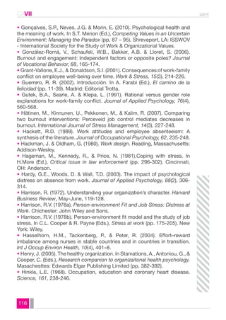 CAVII spmt 
• Gonçalves, S.P., Neves, J.G. & Morin, E. (2010). Psychological health and 
the meaning of work. In S.T. Menon (Ed.), Competing Values in an Uncertain 
Environment: Managing the Paradox (pp. 87 – 95). Shreveport, LA: ISSWOV 
- International Society for the Study of Work & Organizational Values. 
• González-Romá, V., Schaufeli, W.B., Bakker, A.B. & Lloret, S. (2006). 
Burnout and engagement: Independent factors or opposite poles? Journal 
of Vocational Behavior, 68, 165-174. 
• Grant-Vallone, E.J., & Donaldson, S.I. (2001). Consequences of work-family 
conflict on employee well-being over time. Work & Stress, 15(3), 214-226. 
• Guerrero, R. R. (2002). Introducción. In A. Farabi (Ed.), El camino de la 
felicidad (pp. 11-39). Madrid: Editorial Trotta. 
• Gutek, B.A., Searle, A. & Klepa, L. (1991). Rational versus gender role 
explanations for work-family conflict. Journal of Applied Psychology, 76(4), 
560-568. 
• Hätinen, M., Kinnunen, U., Pekkonen, M., & Kalim, R. (2007). Comparing 
two burnout interventions: Perceveid job control mediates decreases in 
burnout. International Journal of Stress Management, 14(3), 227-248. 
• Hackett, R.D. (1989). Work attitudes and employee absenteeism: A 
synthesis of the literature. Journal of Occupational Psychology, 62, 235-248. 
• Hackman, J. & Oldham, G. (1980). Work design. Reading, Massachusetts: 
Addison-Wesley. 
• Hageman, M., Kennedy, R., & Price, N. (1981).Coping with stress. In 
H.More (Ed.), Critical issue in law enforcement (pp. 296-302). Cincinnati, 
OH: Anderson. 
• Hardy, G.E., Woods, D. & Wall, T.D. (2003). The impact of psychological 
distress on absence from work. Journal of Applied Psychology, 88(2), 306- 
314. 
• Harrison, R. (1972). Understanding your organization’s character. Harvard 
Business Review, May-June, 119-128. 
• Harrison, R.V. (1978a). Person-environment Fit and Job Stress: Distress at 
Work. Chichester: John Wiley and Sons. 
• Harrison, R.V. (1978b). Person-environment fit model and the study of job 
stress. In C.L. Cooper & R. Payne (Eds.), Stress at work (pp. 175-205). New 
York: Wiley. 
• Hasselhorn, H.M., Tackenberg, P., & Peter, R. (2004). Effort–reward 
imbalance among nurses in stable countries and in countries in transition. 
Int J Occup Environ Health, 10(4), 401–8. 
• Henry, J. (2005). The healthy organization. In Stamations, A., Antoniou, G., & 
Cooper, C. (Eds.), Research companion to organizaitonal health psychology. 
Masachesttes: Edwards Elgar Publishing Limited (pp. 382-392). 
• Hinkle, L.E. (1968). Occupation, education and coronary heart disease. 
Science, 161, 238-246. 
116 
 