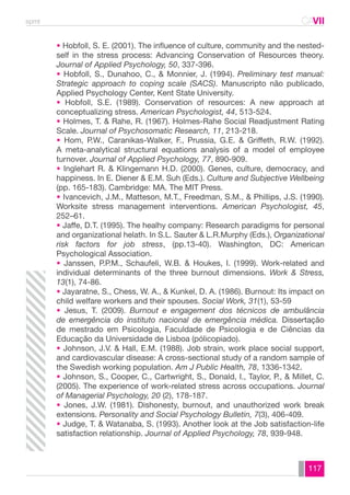 spmt CAVII 
CA 
• Hobfoll, S. E. (2001). The influence of culture, community and the nested-self 
in the stress process: Advancing Conservation of Resources theory. 
Journal of Applied Psychology, 50, 337-396. 
• Hobfoll, S., Dunahoo, C., & Monnier, J. (1994). Preliminary test manual: 
Strategic approach to coping scale (SACS). Manuscripto não publicado, 
Applied Psychology Center, Kent State University. 
• Hobfoll, S.E. (1989). Conservation of resources: A new approach at 
conceptualizing stress. American Psychologist, 44, 513-524. 
• Holmes, T. & Rahe, R. (1967). Holmes-Rahe Social Readjustment Rating 
Scale. Journal of Psychosomatic Research, 11, 213-218. 
• Hom, P.W., Caranikas-Walker, F., Prussia, G.E. & Griffeth, R.W. (1992). 
A meta-analytical structural equations analysis of a model of employee 
turnover. Journal of Applied Psychology, 77, 890-909. 
• Inglehart R. & Klingemann H.D. (2000). Genes, culture, democracy, and 
happiness. In E. Diener & E.M. Suh (Eds.). Culture and Subjective Wellbeing 
(pp. 165-183). Cambridge: MA. The MIT Press. 
• Ivancevich, J.M., Matteson, M.T., Freedman, S.M., & Phillips, J.S. (1990). 
Worksite stress management interventions. American Psychologist, 45, 
252–61. 
• Jaffe, D.T. (1995). The healhy company: Research paradigms for personal 
and organizational helath. In S.L. Sauter & L.R.Murphy (Eds.), Organizational 
risk factors for job stress, (pp.13-40). Washington, DC: American 
Psychological Association. 
• Janssen, P.P.M., Schaufeli, W.B. & Houkes, I. (1999). Work-related and 
individual determinants of the three burnout dimensions. Work & Stress, 
13(1), 74-86. 
• Jayaratne, S., Chess, W. A., & Kunkel, D. A. (1986). Burnout: Its impact on 
child welfare workers and their spouses. Social Work, 31(1), 53-59 
• Jesus, T. (2009). Burnout e engagement dos técnicos de ambulância 
de emergência do instituto nacional de emergência médica. Dissertação 
de mestrado em Psicologia, Faculdade de Psicologia e de Ciências da 
Educação da Universidade de Lisboa (pólicopiado). 
• Johnson, J.V. & Hall, E.M. (1988). Job strain, work place social support, 
and cardiovascular disease: A cross-sectional study of a random sample of 
the Swedish working population. Am J Public Health, 78, 1336-1342. 
• Johnson, S., Cooper, C., Cartwright, S., Donald, I., Taylor, P., & Millet, C. 
(2005). The experience of work-related stress across occupations. Journal 
of Managerial Psychology, 20 (2), 178-187. 
• Jones, J.W. (1981). Dishonesty, burnout, and unauthorized work break 
extensions. Personality and Social Psychology Bulletin, 7(3), 406-409. 
• Judge, T. & Watanaba, S. (1993). Another look at the Job satisfaction-life 
satisfaction relationship. Journal of Applied Psychology, 78, 939-948. 
117 
 