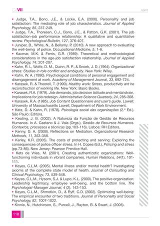 CAVII spmt 
• Judge, T.A., Bono, J.E., & Locke, E.A. (2000). Personality and job 
satisfaction: The mediating role of job characteristics. Journal of Applied 
Psychology, 85, 237-249. 
• Judge, T.A., Thoresen, C.J., Bono, J.E., & Patton, G.K. (2001). The job 
satisfaction-job performance relationship: A qualitative and quantitative 
review. Psychological Bulletin, 127, 376-407. 
• Juniper, B., White, N., & Bellamy, P. (2010). A new approach to evaluating 
the well-being of police. Occupational Medicine, 5, 1-6. 
• Kacmar, M.K. & Ferris, G.R. (1989). Theoretical and methodological 
considerations in the age-job satisfaction relationship. Journal of Applied 
Psychology, 74, 201-207. 
• Kahn, R. L, Wolfe, D. M., Quinn, R. P., & Snoek, J. D. (1964). Organizational 
stress: Studies in role conflict and ambiguity. New York: Wiley. 
• Kahn, W. A. (1990). Psychological conditions of personal engagement and 
disengagement at work. Academy of Management Journal, 33, 692-724. 
• Karasek, R. & Theorell, T. (1990). Healthy work: Stress, productivity ant he 
reconstruction of working life. New York: Basic Books. 
• Karasek, R.A. (1979). Job demands, job decision latitude and mental strain. 
Implications for job redesign. Administrative Science Quarterly, 24, 285-308. 
• Karasek, R.A. (1985). Job Content Questionnaire and user’s guide. Lowell: 
University of Massachusetts Lowell, Department of Work Environment. 
• Katz, D. & Kahn, R. (1978). Psicologia social das organizações (2.ª Ed.). 
São Paulo: Editora. 
• Keating, J. B. (2002). A Natureza da Função de Gestão de Recursos 
Humanos. In A. Caetano & J. Vala (Orgs.), Gestão de Recursos Humanos. 
Contextos, processos e técnicas (pp.103-116). Lisboa: RH Editora. 
• Kenny, D. A. (2008). Reflections on Mediation. Organizational Research 
Methods, 11, 353-358. 
• Kerley, K.R. (2005). The costs of protecting and serving: Exploring the 
consequences of police officer stress. In H. Copes (Ed.), Policing and stress 
(pp.73-86). New Jersey: Pearson Prentice Hall. 
• Kets de Vries, M. (2001). Creating authentizotic organizations: Well-functioning 
118 
individuals in vibrant companies. Human Relations, 54(1), 101- 
111. 
• Keyes, C.L.M. (2005). Mental illness and/or mental health? Investigating 
axioms of the complete state model of health. Journal of Consulting and 
Clinical Psychology, 73, 539-548. 
• Keyes, C.L.M., Hysom, S.J. & Lupo, K.L. (2000). The positive organization: 
Leadership legitimacy, employee well-being, and the bottom line. The 
Psychologist-Manager Journal, 4 (2), 143-153. 
• Keyes, C.L.M., Shmotkin, D., & Ryff, C.D. (2002). Optimizing well-being: 
The empirical encounter of two traditions. Journal of Personality and Social 
Psychology, 82, 1007-1022. 
• Kinnie, N., Hutchinson, S., Purcell, J., Rayton, B. & Swart, J. (2005). 
 