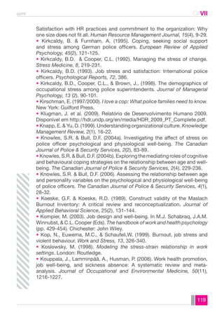 spmt CAVII 
CA 
Satisfaction with HR practices and commitment to the organization: Why 
one size does not fit all. Human Resource Management Journal, 15(4), 9-29. 
• Kirkcaldy, B. & Furnham, A. (1995). Coping, seeking social support 
and stress among German police officers. European Review of Applied 
Psychology, 45(2), 121-125. 
• Kirkcaldy, B.D. & Cooper, C.L. (1992). Managing the stress of change. 
Stress Medicine, 8, 219-231. 
• Kirkcaldy, B.D. (1993). Job stress and satisfaction: International police 
officers. Psychological Reports, 72, 386. 
• Kirkcaldy, B.D., Cooper, C.L., & Brown, J., (1998). The demographics of 
occupational stress among police superintendents. Journal of Managerial 
Psychology, 13 (2), 90-101. 
• Kirschman, E. (1997/2000). I love a cop: What police families need to know. 
New York: Guilford Press. 
• Klugman, J. et al. (2009). Relatório de Desenvolvimento Humano 2009. 
Disponível em http://hdr.undp.org/en/media/HDR_2009_PT_Complete.pdf. 
• Knapp, E. & Yu, D. (1999). Understanding organizational culture. Knowledge 
Management Review, 2(1), 16-22. 
• Knowles, S.R. & Bull, D.F. (2004a). Investigating the affect of stress on 
police officer psychological and physiological well-being. The Canadian 
Journal of Police & Security Services, 2(2), 83-89. 
• Knowles, S.R. & Bull, D.F. (2004b). Exploring the mediating roles of cognitive 
and behavioural coping strategies on the relationship between age and well-being. 
The Canadian Journal of Police & Security Services, 2(4), 229-236. 
• Knowles, S.R. & Bull, D.F. (2006). Assessing the relationship between age 
and personality variables on the psychological and physiological well-being 
of police officers. The Canadian Journal of Police & Security Services, 4(1), 
28-32. 
• Koeske, G.F. & Koeske, R.D. (1989). Construct validity of the Maslach 
Burnout Inventory: A critical review and reconceptualization. Journal of 
Applied Behavioral Science, 25(2), 131-144. 
• Kompier, M. (2003). Job design and well-being. In M.J. Schabraq, J.A.M. 
Winnubst, & C.L. Cooper (Eds). The handbook of work and health psychology 
(pp. 429-454). Chichester: John Wiley. 
• Kop, N., Euwema, M.C., & Schaufeli,W. (1999). Burnout, job stress and 
violent behaviour. Work and Stress, 13, 326-340. 
• Koslowsky, M. (1998). Modeling the stress-strain relationship in work 
settings. London: Routledge. 
• Kouppala, J., Lamminpää, A., Husman, P. (2008). Work health promotion, 
job well-being, and sickness absence: A systematic review and meta-analysis. 
Journal of Occupational and Environmental Medicine, 50(11), 
119 
1216-1227. 
 