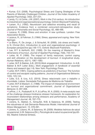 CAVII spmt 
• Kumar, G.V. (2008). Psychological Stress and Coping Strategies of the 
Parents of Mentally Challenged Children. Journal of the Indian Academy of 
Applied Psychology, 34(2), 227-231. 
• Landy, F.J. & Conte, J.M. (2007). Work in the 21st century: An introduction 
to industrial and organizanizational psychology. Oxford: Blackwell Publishing. 
• Larsen, R.J. (1992). Neuroticism and selective encoding and recall of 
symptoms: Evidence from a combined concurrent-retrospective study. 
Journal of Personality and Social Psychology, 62, 488-498. 
• Lazarus, R. (1999). Stress and emotion: A new synthesis. London: Free 
Association Books. 
• Lazarus, R., & Folkman, S. (1984). Stress, appraisal and coping. New York: 
Springer. 
• Le Blanc, P., De Jonge, J. & Schaufeli, W. (2000). Job stress and health. 
In N. Chmiel (Ed.), Introduction to work and organizational psychology: A 
European perspective (pp.148-177). Oxford: Blackwell Publishers. 
• Lee, R.T. & Ashforth, B.E. (1990). On the meaning of Maslach’s three 
dimensions of burnout. Journal of Applied Psychology, 75(6), 743-747. 
• Leiter, M. P. (1990). The impact of family resources, control coping 
and skill utilization on the development of burnout: A longitudinal study. 
Human Relations, 43(11), 1067-1083. 
• Leiter, M.P. & Bakker, A.B. (2010).Work engagement: Introduction. In A.B. 
Bakker & M.P. Leiter (Eds.), Work engagement: A handbook of essential 
theory and research (pp.1-9). New York: Psychology Press. 
• Leiter, M.P. (1991). Coping patterns as predictors of burnout: The function 
of control and escapist coping patterns. Journal of Organizational Behavior, 
12(2), 123-144. 
• Leite, E.S. & Uva, A.S. (2010). Stress relacionado com o trabalho e 
imunidade. Lisboa: Sociedade Portuguesa de Medicina do Trabalho 
• Leiter, M.P. & Maslach, C. (1988). The impact of interpersonal environment 
on burnout and organizational commitment. Journal of Organizational 
Behavior, 9, 297-308. 
• LePine, J. A., Podsakoff, N. P., & LePine, M. A. (2005). A meta-analytic test 
of the challenge stressor-hindrance stressor framework: An explanation for 
inconsistent relationships among stressors and performance. Academy of 
Management Journal, 48, 767-775. 
• Llorens, S., Bakker, A., Schaufeli, W.B. & Salanova, M. (2006). Testing 
the robustness of Job Demands-Resources Model. International Journal of 
Stress Management, 13, 378-391. 
• Llorens, S., Líbano, M., & Salanova, M. (2009). Modelos teóricos de salud 
ocupacional. In M. Salanova (Dir.), Psicología de la salud ocupacional (pp.63- 
93). Madrid: Editorial Síntesis. 
120 
 