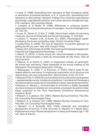 spmt CAVII 
CA 
• Locke, E. (1986). Generalizing from laboratory to field: Ecological validity 
or abstraction of essential elements. In E. A. Locke (Ed.), Generalizing from 
laboratory to field settings: Research findings from industrial-organizational 
psychology, organizational behavior, and human resource management (pp. 
3-9). Lexington, MA: Lexington Books. 
• Lovelace, K. & Rosen, B. (1996). Differences in achieving person-organization 
fit among diverse groups of managers. Journal of Management, 
22, 703-722. 
• Lucas, R., Diener, E., & Suh, E. (1996). Discriminant validity of well-being 
measures. Journal of Personality and Social Psychology, 71, 616-628. 
• Luthans, F., Youssef, C.M., & Avolio, B.J. (2007). Psychological capital: 
Developing the human competitive edge. Oxford: University Press. 
• Lyubomirsky, S. (2008). The how of happiness: A scientific approach to 
getting the life you want. New York: Penguin Press. 
• Macey, W.H. & Schneider, B. (2008). The meaning of employee engagement. 
Industrial and Organizational Psychology, 1, 3-30. 
• Maciel, R. (2010). A forma sonata em descontinuidades e bifurcações. 
Escola de Comunicações e Artes da Universidade de São Paulo. Tese de 
doutoramento. 
• Magnus, K. & Diener, E. (1991). A longitudinal analysis of personality, 
life events and well-being. Paper presented at the annual meeting of the 
Midwestern Psychological Association, Chicago. 
• Mäkikangas, A., Feldt, T., & Kinnunen, U. (2007). Warr’s scale of job-related 
affective well-being: A longitudinal examination of its structure and 
relationships with work characteristics. Work & Stress, 21(3), 197-219. 
• Marques Pinto, A. (2000) Burnout profissional em professores portugueses 
– representações sociais, incidência e preditores. Faculdade de Psicologia e 
de Ciências da Educação da Universidade de Lisboa, tese de doutoramento. 
• Marques, A., Moraes, L., Pinal da Costa, R., & Ferreira, J. (2003). Qualidade 
de vida e estresse no trabalho em uma grande corporação de polícia militar. 
Paper presented to the Third International Conference Iberoamerican 
Academy, Brasil. 
• Maslach, C. & Jackson, S.E. (1981). Maslach Burnout Inventory. Palo Alto, 
CA: Consulting Psychologists Press. 
• Maslach, C. & Jackson, S.E. (1986). Maslach Burnout Inventory (2.ª ed.). 
Palo Alto, CA: Consulting Psychologists Press. 
• Maslach, C. & Schaufeli, W.B. (1993). Historical and conceptual 
development of burnout. In W.B. Schaufeli, C. Maslach, & T. Marek (Eds.), 
Professional burnout: Recent development in theory and research (pp.1-16). 
UK: Taylor & Francis. 
121 
 