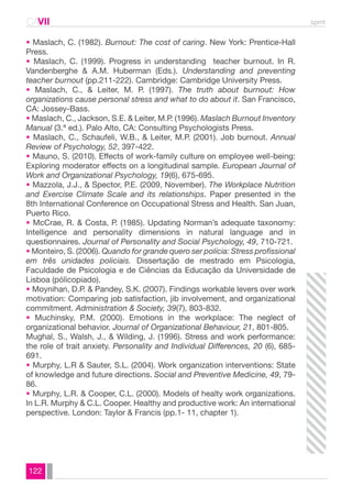 CAVII spmt 
• Maslach, C. (1982). Burnout: The cost of caring. New York: Prentice-Hall 
Press. 
• Maslach, C. (1999). Progress in understanding teacher burnout. In R. 
Vandenberghe & A.M. Huberman (Eds.). Understanding and preventing 
teacher burnout (pp.211-222). Cambridge: Cambridge University Press. 
• Maslach, C., & Leiter, M. P. (1997). The truth about burnout: How 
organizations cause personal stress and what to do about it. San Francisco, 
CA: Jossey-Bass. 
• Maslach, C., Jackson, S.E. & Leiter, M.P. (1996). Maslach Burnout Inventory 
Manual (3.ª ed.). Palo Alto, CA: Consulting Psychologists Press. 
• Maslach, C., Schaufeli, W.B., & Leiter, M.P. (2001). Job burnout. Annual 
Review of Psychology, 52, 397-422. 
• Mauno, S. (2010). Effects of work-family culture on employee well-being: 
Exploring moderator effects on a longitudinal sample. European Journal of 
Work and Organizational Psychology, 19(6), 675-695. 
• Mazzola, J.J., & Spector, P.E. (2009, November). The Workplace Nutrition 
and Exercise Climate Scale and its relationships. Paper presented in the 
8th International Conference on Occupational Stress and Health. San Juan, 
Puerto Rico. 
• McCrae, R. & Costa, P. (1985). Updating Norman’s adequate taxonomy: 
Intelligence and personality dimensions in natural language and in 
questionnaires. Journal of Personality and Social Psychology, 49, 710-721. 
• Monteiro, S. (2006). Quando for grande quero ser polícia: Stress profissional 
em três unidades policiais. Dissertação de mestrado em Psicologia, 
Faculdade de Psicologia e de Ciências da Educação da Universidade de 
Lisboa (pólicopiado). 
• Moynihan, D.P. & Pandey, S.K. (2007). Findings workable levers over work 
motivation: Comparing job satisfaction, jib involvement, and organizational 
commitment. Administration & Society, 39(7), 803-832. 
• Muchinsky, P.M. (2000). Emotions in the workplace: The neglect of 
organizational behavior. Journal of Organizational Behaviour, 21, 801-805. 
Mughal, S., Walsh, J., & Wilding, J. (1996). Stress and work performance: 
the role of trait anxiety. Personality and Individual Differences, 20 (6), 685- 
691. 
• Murphy, L.R & Sauter, S.L. (2004). Work organization interventions: State 
of knowledge and future directions. Social and Preventive Medicine, 49, 79- 
86. 
• Murphy, L.R. & Cooper, C.L. (2000). Models of healty work organizations. 
In L.R. Murphy & C.L. Cooper. Healthy and productive work: An international 
perspective. London: Taylor & Francis (pp.1- 11, chapter 1). 
122 
 