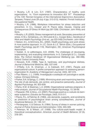 spmt CAVII 
CA 
• Murphy, L.R. & Lim, S.Y. (1997). Characteristics of healthy work 
organizations. In: “From experience to innovation IEA ’97” Proceedings 
of the 13th Trennial Congress of the International Ergonomics Association, 
Tampere, Finland June 29-July 4 (pp. 513-515). Helsinki: Finnish Institute of 
Occupational Health. 
• Murphy, L.R. (1988). Workplace interventions for stress reduction and 
prevention. In C.L. Cooper and R. Payne (eds), Causes, Coping and 
Consequences Of Stress At Work (pp.301-339). Chichester: John Wiley and 
Sons. 
• Murphy, L.R. (2003). Stress management at work: Secondary prevention of 
stress. In M.J. Schabracq, J.A. Winnubst & C.L. Cooper (Eds.), Handbook of 
Work and Health Psychology (2nd ed., pp.533-548).Chichester: John Wiley. 
• Nelson, D.L. & Simmons, B.L. (2002). Health psychology and work stress: 
A more positive approach. In J.C. Quick & L.E. Tetrick (Eds.), Occupational 
Health Psychology (pp.97-119). Washington, DC: American Psychological 
Association. 
• Noblet, A. & LaMontagne, A.D. (2009). The challenges of developing, 
implementing, and evaluating interventions. In S. Cartwright & C.L. Cooper 
(Eds), The Oxford Handbook Of Organizational Wellbeing (pp. 466-496). 
Oxford: Oxford University Press. 
• Nowack, K.M. (1986). Type A, hardiness, and psychological distress. 
Journal of Behavioral Medicine, 9(6), 537-548. 
• O’Reilly, C.A. III, Chatman, J. & Caldwell, D.F. (1991). People and 
organizational culture: A profile comparison approach to assessing person-organization 
123 
fit. Academy of Management Journal, 34(3), 487-516. 
• Pais Ribeiro, J. L. (1999). Investigação e avaliação em psicologia e saúde. 
Lisboa: Climepsi Editores. 
• Parker, S.K. & Sprigg, C. (1999). Minimizing strain and maximizing learning: 
The role of job demands, job control, and proactive personality. Journal of 
Applied Psychology, 84, 925-939. 
• Parks, K.M. & Steelman, L.A. (2008). Organizational wellness programs: A 
meta-analysis. Journal of Occupational Health Psychology, 13, 58-68. 
• Passareli, P.M. & Silva, J.A. (2007). Psicologia positiva e o estudo do bem-estar 
subjectivo. Estudos de Psicologia, 24(4), 513-517. 
• Payne, R.L. & Fletcher, B. (1983). Job demands, supports, and constraints 
as predictors of psychological strain among schoolteachers. Journal of 
Vocational Behavior, 22, 136-147. 
• Pendergrass, V. & Ostrove, N. (1984). Survey of stress in women policing. 
Journal of Police Science and Administration 12(3), 303-309. 
• Peterson, M. & Wilson, J.F. (1998). The culture-work-health model: A 
theoretical conceptualization. American Journal of Health Behavior, 22 (5), 
378-391. 
 