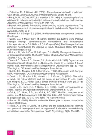 CAVII spmt 
• Peterson, M. & Wilson, J.F. (2002). The culture-work-health model and 
work stress. American Journal of Health Behavior, 26 (1), 16-24. 
• Petty, M.M., McGee, G.W., & Cavender, J.W. (1984). A meta-analysis of the 
relationship between individual job satisfaction and individual performance. 
Academy of Management Review, 9, 712-721. 
• Powell, G.N. (1998). Reinforcing and extending today’s organizations: The 
simultaneous pursuit of person-organization fit and diversity. Organizational 
Dynamics, 26(3), 50-61. 
• Powell, T.J. & Enright, S.J. (1990). Anxiety and stress management. London: 
Routledge. 
• Quick, J.C. & Macik-Frey, M. (2007). Healthy, productive work: Positive 
strength through communicaction competence and interpersonal 
interdependence. In D.L. Nelson & C.L. Cooper (Eds.), Positive organizational 
behavior: Accentuating the positive at work. Thousand Oaks, CA: Sage 
Publications (pp.25-39). 
• Quick, J.C., Macik-Frey, M. & Cooper, C.L. (2007). Managerial dimensions 
of organizational health: The healthy leader at work. Journal of Management 
Studies, 44(2), 189-205. 
• Quick, J. C., Quick, J. D., Nelson, D. L., & Hurrell, J. J. J. (1997). Organizational 
Consequences of Stress. In J. C., Quick, J. D., Quick, D. L., Nelson, & J. J. J. 
Hurrell (Eds.) Preventive Stress Management in Organizations (pp. 89-109). 
Washington, DC: American Psychological Association. 
• Quick, J.C., Murphy, L.R. & Hurrell, J.J. (1992). Stress and well-being at 
work. Washington, DC: American Psychological Association. 
• Quick, J.C., Murphy, L.R., Hurrell, J.J. & Orman, D. (1992). The value 
of work, the risk of distress and the power of prevention. In J.C., Quick, 
L.R. Murphy, & J.J. Hurrell (Eds.), Stress and well-being at work (pp. 3-13). 
Washington, DC: American Psychological Association. 
• Quick, J.D., Horn, R.S. & Quick, J.C. (1986). Health consequences of 
stress. Journal of Organizational Behavior Management, 8, 19-36. 
• Quick, J.D., Horn, R.S., and Quick, J.C. 1987: Health consequences of 
stress. In J.M. Ivancevich and D.C. Ganster (Eds.), Job Stress: From Theory 
to Suggestion (pp. 19–34). New York: The Haworth Press. 
• Ramos, M. (2001). Desafiar o desafio: Prevenção do stress no trabalho. 
Lisboa: RH Editora. 
• Rego, A. & Pina e Cunha, M. (2009). Do the opportunities for learning 
and personal development lead to happiness? It depends on work-family 
conciliation. Journal of Occupational Health Psychology, 14(3), 334-348. 
124 
 