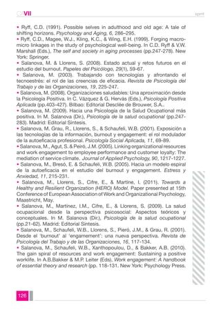 CAVII spmt 
• Ryff, C.D. (1991). Possible selves in adulthood and old age: A tale of 
shifting horizons. Psychology and Aging, 6, 286–295. 
• Ryff, C.D., Magee, W.J., Kling, K.C., & Wing, E.H. (1999). Forging macro-micro 
126 
linkages in the study of psychological well-being. In C.D. Ryff & V.W. 
Marshall (Eds.), The self and society in aging processes (pp.247-278). New 
York: Springer. 
• Salanova, M. & Llorens, S. (2008). Estado actual y retos futuros en el 
estudio del burnout. Papeles del Psicólogo, 29(1), 59-67. 
• Salanova, M. (2003). Trabajando con tecnologías y afrontando el 
tecnoestrés: el rol de las creencias de eficacia. Revista de Psicología del 
Trabajo y de las Organizaciones, 19, 225-247. 
• Salanova, M. (2008). Organizaciones saludables: Una aproximación desde 
la Psicología Positiva. In C. Vázquez & G. Hervás (Eds.), Psicología Positiva 
Aplicada (pp.403-427). Bilbao: Editorial Desclée de Brouwer, S.A.. 
• Salanova, M. (2009). Hacia una Psicología de la Salud Ocupational más 
positiva. In M. Salanova (Dir.), Psicología de la salud ocupational (pp.247- 
283). Madrid: Editorial Síntesis. 
• Salanova, M. Grau, R., Llorens, S., & Schaufeli, W.B. (2001). Exposición a 
las tecnologías de la información, burnout y engagement: el rol modulador 
de la autoeficacia profesional. Psicología Social Aplicada, 11, 69-89. 
• Salanova, M., Agut, S. & Peiró, J.M. (2005). Linking organizational resources 
and work engagement to employee performance and customer loyalty: The 
mediation of service climate. Journal of Applied Psychology, 90, 1217-1227. 
• Salanova, M., Bresó, E. & Schaufeli, W.B. (2005). Hacia un modelo espiral 
de la autoeficacia en el estudio del burnout y engagement. Estress y 
Anxiedad, 11, 215-231. 
• Salanova, M., Llorens, S., Cifre, E., & Martíne, I. (2011). Towards a 
Healthy and Resilient Organization (HERO) Model. Paper presented at 15th 
Conference of European Association of Work and Organizational Psychology, 
Maastricht, May. 
• Salanova, M., Martínez, I.M., Cifre, E., & Llorens, S. (2009). La salud 
ocupacional desde la perspectiva psicosocial: Aspectos teóricos y 
conceptuales. In M. Salanova (Dir.), Psicología de la salud ocupational 
(pp.21-62). Madrid: Editorial Síntesis. 
• Salanova, M., Schaufeli, W.B., Llorens, S., Pieró, J.M., & Grau, R. (2001). 
Desde el ‘burnout’ al ‘engamement’: una nueva perspectiva. Revista de 
Psicología del Trabajo y de las Organizaciones, 16, 117-134. 
• Salanova, M., Schaufeli, W.B., Xanthopoulou, D., & Bakker, A.B. (2010). 
The gain spiral of resources and work engagement: Sustaining a positive 
worklife. In A.B.Bakker & M.P. Leiter (Eds), Work engagement: A handbook 
of essential theory and research (pp. 118-131. New York: Psychology Press. 
 
