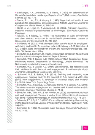 spmt CAVII 
CA 
• Salokangas, R.K., Joukamaa, M. & Mattila, V. (1991). On determinants of 
life satisfaction in later middle age: Reports of the TURVA project. Psychiatria 
Fennica, 22, 157-170. 
• Sauter, S.L., Lim, S.Y., & Murphy, L. (1996). Organizational health: A new 
paradigm for occupational stress research at NIOSH. Japonese Journal of 
Occupational Mental Health, 4, 248-254. 
• Sardá Jr, J., Legal, E., & Jablonski Jr., S. (2008). Estresse: Conceitos, 
métodos, medidas e possibilidades de intervenção. São Paulo: Casao do 
Psicólogo. 
• Savicki, V. & Cooley, E. (1987). The relationship of work environment 
and client contact to burnout in mental health professionals. Journal of 
Counseling and Development, 65, 249-252. 
• Schabraq, M. (2003). What an organization can do about its employees’ 
well-being and health: An overview. In M.J. Schabraq, J.A.M. Winnubst, & 
C.L. Cooper (Eds). The handbook of work and health psychology (pp. 585- 
600). Chichester: John Wiley. 
• Schaufeli, W. & Enzmann, D. (1998). The burnout companion to study and 
practice – A critical analysis. London: Taylor & Francis. 
• Schaufeli, W.B. & Bakker, A.B. (2003). Utrecht Work Engagement Scale: 
Preliminary Manual. Department of Psychology, Utrecht University, The 
Netherlands (available from www.schaufeli.com). 
• Schaufeli, W.B. & Bakker, A.B. (2004). Job demands, Job resources and 
their relationship with burnout and engagement: A multi-sample study. 
Journal of Organziational Behavior, 25, 293-315. 
• Schaufeli, W.B. & Bakker, A.B. (2010). Defining and measuring work 
engagement: Bringing clarity to the concept. In A.B. Bakker & M.P. Leiter 
(Eds.), Work engagement: A handbook of essential theory and research 
(pp.10-24). New York: Psychology Press. 
• Schaufeli, W.B., Salanova, M., Gonzalez-Roma. V. & Bakker, A.B. (2002). 
The measurement of engagement and burnout and: A confirmative analytic 
approach. Journal of Happiness Studies, 3, 71-92 
• Schaufeli, W.B., Taris, T.W., & Van Rhenen, W. (2008). Workaholism, burnout 
and work engagement: Three of a kind or three different kinds of employee 
well-being? Applied Psychology: An International Review, 57(2), 173–203 
• Schmutte, P.S. & Ryff, C.D. (1997). Personality and well-being: Reexamining 
methods and meanings. Journal of Personality and Social Psychology, 73(3), 
594-559. 
• Schneider, B. (1987). The people make the place. Personnel Psychology, 
40, 437-453. 
127 
 