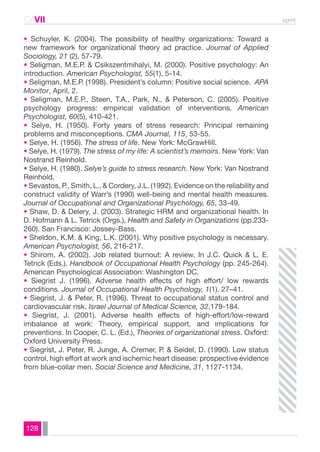 CAVII spmt 
• Schuyler, K. (2004). The possibility of healthy organizations: Toward a 
new framework for organizational theory ad practice. Journal of Applied 
Sociology, 21 (2), 57-79. 
• Seligman, M.E.P. & Csikszentmihalyi, M. (2000). Positive psychology: An 
introduction. American Psychologist, 55(1), 5-14. 
• Seligman, M.E.P. (1998). President’s column: Positive social science. APA 
Monitor, April, 2. 
• Seligman, M.E.P., Steen, T.A., Park, N., & Peterson, C. (2005). Positive 
psychology progress: empirical validation of interventions. American 
Psychologist, 60(5), 410-421. 
• Selye, H. (1950). Forty years of stress research: Principal remaining 
problems and misconceptions. CMA Journal, 115, 53-55. 
• Selye, H. (1956). The stress of life. New York: McGrawHill. 
• Selye, H. (1979). The stress of my life: A scientist’s memoirs. New York: Van 
Nostrand Reinhold. 
• Selye, H. (1980). Selye’s guide to stress research. New York: Van Nostrand 
Reinhold. 
• Sevastos, P., Smith, L., & Cordery, J.L. (1992). Evidence on the reliability and 
construct validity of Warr’s (1990) well-being and mental health measures. 
Journal of Occupational and Organizational Psychology, 65, 33-49. 
• Shaw, D. & Delery, J. (2003). Strategic HRM and organizational health. In 
D. Hofmann & L. Tetrick (Orgs.), Health and Safety in Organizations (pp.233- 
260). San Francisco: Jossey-Bass. 
• Sheldon, K.M. & King, L.K. (2001). Why positive psychology is necessary. 
American Psychologist, 56, 216-217. 
• Shirom, A. (2002). Job related burnout: A review. In J.C. Quick & L. E. 
Tetrick (Eds.). Handbook of Occupational Health Psychology (pp. 245-264). 
American Psychological Association: Washington DC. 
• Siegrist J. (1996). Adverse health effects of high effort/ low rewards 
conditions. Journal of Occupational Health Psychology, 1(1), 27–41. 
• Siegrist, J. & Peter, R. (1996). Threat to occupational status control and 
cardiovascular risk. Israel Journal of Medical Science, 32,179-184. 
• Siegrist, J. (2001). Adverse health effects of high-effort/low-reward 
imbalance at work: Theory, empirical support, and implications for 
preventions. In Cooper, C. L. (Ed.), Theories of organizational stress. Oxford: 
Oxford University Press. 
• Siegrist, J. Peter, R. Junge, A. Cremer, P. & Seidel, D. (1990). Low status 
control, high effort at work and ischemic heart disease: prospective evidence 
from blue-collar men. Social Science and Medicine, 31, 1127-1134. 
128 
 