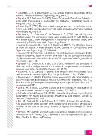 spmt CAVII 
CA 
• Simonton, D. K., & Baumeister, D. R. F. (2005). Positive psychology at the 
summit. Review of General Psychology, 9(2), 99-102. 
• Siqueira, M. & Padovam, V. (2008). Bases Teóricas de Bem-Estar Subjetivo, 
Bem-Estar Psicológico e Bem-Estar no Trabalho. Psicologia: Teoria e 
Pesquisa, 24(2), 201-209. 
• Sonnentag, S. (2003). Recovery, work engagement, and proactive behavior: 
A new look at the interface between non-work and work. Journal of Applied 
Psychology, 88, 518-528. 
• Sonnentag, S., Dormann, C., & Demerouti, E. (2010). Not all days are 
created equal: The concept of state work engagement. In A.B. Bakker & 
M.P. Leiter (Eds.), Work engagement: A handbook of essential theory and 
research (pp.25-38). New York: Psychology Press. 
• Sparks, K., Cooper, C., Fried, Y., & Shirom, A. (1997). The effects of hours 
of work on health: A meta-analytic review. Journal of Occupational and 
Organizational Psychology, 70, 391-408. 
• Spector, P.E. & O’Connell, B.J. (1994). The contribution of personality traits, 
negative affectivity, locus of control and type A to the subsequent reports 
of job stressors and job strains. Journal of Occupational and Organizational 
Psychology, 67, 1-11. 
• Spector, P.E., Dwyer, D.J., & Jex, S.M. (1988). Relation of job stressors to 
affective, health, and performance outcomes: A comparison of multiple data 
sources. Journal of Applied Psychology, 73, 11-19. 
• Stajkovic, A. & Luthans, F. (1998). Self-efficacy and work-related task 
performance: A. meta-analysis. Psychological Bulletin, 124, 240-261. 
• Stankowich, P. (2008). Filosofia grega: precursores da racionalidade e 
das investigações psicológicas. Revista Científica de Psicologia, 1(2), 1-9. 
Acedida em http://www.pesquisapsicologica.pro.br/pub02/patricia.pdf a 17 
de Janeiro de 2011. 
• Suh, E. M., & Oishi, S. (2004). Culture and well-being: An introduction to 
the special issue. Journal of Happiness Studies, 5, 219-222. 
• Sutherland, V.J. & Cooper, C.L. (1990). Understanding stress: psychological 
perspective for health professionals. Psychology and Health, Series: 5. 
London: Chapman and Hall. 
• Tait, M., Padgett, M. Y. & Baldwin, T. T. (1989). Job and life satisfaction: 
A re-examination ofthe strength of the relationship and gender effects as a 
function of the date of the study. Journal of Applied Psychology, 74, 502- 
507. 
• Tamayo, M.R. (2008). Burnout: Aspectos gerais e relação com o estresse 
no trabalho. In Á. Tamayo (Org.), Estresse e cultura organizacional (pp. 75- 
105). São Paulo: Casa do Psicólogo. 
129 
 