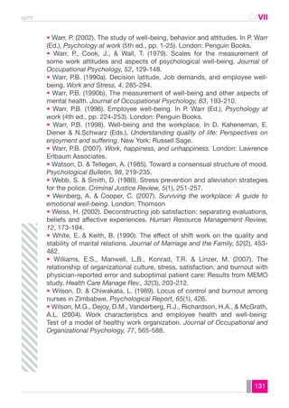 spmt CAVII 
CA 
• Warr, P. (2002). The study of well-being, behavior and attitudes. In P. Warr 
(Ed.), Psychology at work (5th ed., pp. 1-25). London: Penguin Books. 
• Warr, P., Cook, J., & Wall, T. (1979). Scales for the measurement of 
some work attitudes and aspects of psychological well-being. Journal of 
Occupational Psychology, 52, 129-148. 
• Warr, P.B. (1990a). Decision latitude, Job demands, and employee well-being. 
131 
Work and Stress, 4, 285-294. 
• Warr, P.B. (1990b). The measurement of well-being and other aspects of 
mental health. Journal of Occupational Psychology, 63, 193-210. 
• Warr, P.B. (1996). Employee well-being. In P. Warr (Ed.), Psychology at 
work (4th ed., pp. 224-253). London: Penguin Books. 
• Warr, P.B. (1998). Well-being and the workplace. In D. Kaheneman, E. 
Diener & N.Schwarz (Eds.), Understanding quality of life: Perspectives on 
enjoyment and suffering. New York: Russell Sage. 
• Warr, P.B. (2007). Work, happiness, and unhappiness. London: Lawrence 
Erlbaum Associates. 
• Watson, D. & Tellegen, A. (1985). Toward a consensual structure of mood. 
Psychological Bulletin, 98, 219-235. 
• Webb, S. & Smith, D. (1980). Stress prevention and alleviation strategies 
for the police. Criminal Justice Review, 5(1), 251-257. 
• Weinberg, A. & Cooper, C. (2007). Surviving the workplace: A guide to 
emotional well-being. London: Thomson 
• Weiss, H. (2002). Deconstructing job satisfaction: separating evaluations, 
beliefs and affective experiences. Human Resource Management Review, 
12, 173-194. 
• White, E. & Keith, B. (1990). The effect of shift work on the quality and 
stability of marital relations. Journal of Marriage and the Family, 52(2), 453- 
462. 
• Williams, E.S., Manwell, L.B., Konrad, T.R. & Linzer, M. (2007). The 
relationship of organizational culture, stress, satisfaction, and burnout with 
physician-reported error and suboptimal patient care: Results from MEMO 
study. Health Care Manage Rev., 32(3), 203-212. 
• Wilson, D. & Chiwakata, L. (1989). Locus of control and burnout among 
nurses in Zimbabwe. Psychological Report, 65(1), 426. 
• Wilson, M.G., Dejoy, D.M., Vanderberg, R.J., Richardson, H.A., & McGrath, 
A.L. (2004). Work characteristics and employee health and well-being: 
Test of a model of healthy work organization. Journal of Occupational and 
Organizational Psychology, 77, 565-588. 
 