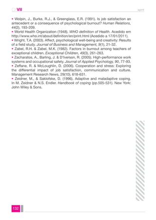CAVII spmt 
• Wolpin, J., Burke, R.J., & Greenglass, E.R. (1991). Is job satisfaction an 
antecedent or a consequence of psychological burnout? Human Relations, 
44(2), 193-209. 
• World Health Organization (1948). WHO definition of Health. Acedido em 
http://www.who.int/about/definition/en/print.html (Acedido a 17/01/2011). 
• Wright, T.A. (2003). Affect, psychological well-being and creativity: Results 
of a field study. Journal of Business and Management, 9(1), 21-32. 
• Zabel, R.H. & Zabel, M.K. (1982). Factors in burnout among teachers of 
exceptional children. Exceptional Children, 49(3), 261-263. 
• Zacharatos, A., Barling, J. & D’Iverson, R. (2005). High-performance work 
systems and occupational safety. Journal of Applied Psychology, 90, 77-93. 
• Zeffane, R. & McLoughlin, D. (2006). Cooperation and stress: Exploring 
the differential impact of job satisfaction, communication and culture. 
Management Research News, 29(10), 618-631. 
• Zeidner, M., & Saklofske, D. (1996). Adaptive and maladaptive coping. 
In M. Zeidner & N.S. Endler. Handbook of coping (pp.505-531). New York: 
John Wiley & Sons. 
132 
 