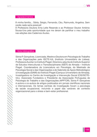 spmt CAVII 
CA 
À minha família... Sibila, Sérgio, Fernando, Céu, Raimundo, Angelina. Sem 
vocês nada seria possível! 
À Professora Doutora Ema Leite Resende e ao Professor Doutor António 
Sousa-Uva pela oportunidade que me deram de partilhar o meu trabalho 
nas edições dos Cadernos Avulso. 
Sónia P. Gonçalves. Licenciada, Mestre e Doutora em Psicologia do Trabalho 
e das Organizações pelo ISCTE-IUL (Instituto Universitário de Lisboa). 
Professora Auxiliar no Instituto Piaget. Directora-adjunta do Instituto Superior 
de Estudos Interculturais e Transdisciplinares (ISEIT) de Almada – Instituto 
Piaget. Coordenadora da Licenciatura em Psicologia, do Mestrado de 
Psicologia Social e das Organizações e do Gabinete de Apoio Metodológico 
à Investigação (GAMI) do Instituto Piaget (Campus Universitário de Almada). 
Investigadora no Centro de Investigação e Intervenção Social (CIS/ISCTE-IUL). 
Associada Fundadora e Presidente da Associação Portuguesa de 
Psicologia do Trabalho e das Organizações (APPTOR). Sónia P. Gonçalves 
é autora e co-autora de artigos publicados em jornais científicos nacionais 
e internacionais. Os temas centrais de investigação focam a psicologia 
da saúde ocupacional, incluindo o papel das variáveis de contexto 
organizacional para o stress e bem-estar profissional. 
135 
Agradecimentos 
Nota bibliográfica 
 