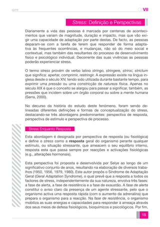 spmt CAVII 
CA 
Diariamente a vida das pessoas é marcada por centenas de aconteci-mentos 
que variam de magnitude, duração e impacto, mas que vão exi-gir 
uma capacidade de adaptação por parte destas. De facto, as pessoas 
deparam-se com a tarefa de terem que responder de forma adapta-tiva 
às frequentes ocorrências, e mudanças, não só do meio social e 
contextual, mas também das resultantes do processo de desenvolvimento 
físico e psicológico individual. Decorrente das suas vivências as pessoas 
poderão experienciar stress. 
O termo stress provém de verbo latino stringo, stringere, strinxi, strictum 
que significa: apertar, comprimir, restringir. A expressão existe na língua in-glesa 
desde o século XIV, tendo sido utilizada durante bastante tempo, para 
exprimir uma pressão ou uma constricção de natureza física. Apenas no 
século XIX é que o conceito se alargou para passar a significar, também, as 
pressões que incidem sobre um órgão corporal ou sobre a mente humana 
(Serra, 2000). 
No decurso da história do estudo deste fenómeno, foram sendo de-lineadas 
diferentes definições e formas de conceptualização do stress, 
destacando-se três abordagens predominantes: perspectiva de resposta, 
perspectiva de estímulo e perspectiva de processo. 
Esta abordagem é designada por perspectiva de resposta (ou fisiológica) 
e define o stress como a resposta geral do organismo perante qualquer 
estímulo, ou situação stressante, que ameacem o seu equilíbrio interno, 
resposta esta que passa sempre por reacções e activações fisiológicas 
(e.g., alterações hormonais). 
Esta perspectiva foi proposta e desenvolvida por Selye ao longo de um 
significativo conjunto de anos, resultando na elaboração de diversos traba-lhos 
(1950, 1956, 1979, 1980). Este autor propôs o Síndrome de Adaptação 
Geral (Geral Adaptation Syndrome), o qual prevê que a resposta a todos os 
factores de stress, independentemente da sua natureza, envolva três fases: 
a fase de alerta, a fase de resistência e a fase de exaustão. A fase de alerta 
constitui o aviso claro da presença de um agente stressante, pelo que o 
organismo activa uma resposta rápida (com o aumento da adrenalina) que 
prepara o organismo para a reacção. Na fase de resistência, o organismo 
mobiliza as suas energias e capacidades para responder à ameaça através 
dos seus meios de defesa fisiológicos, bioquímicos e psicológicos. Por fim, 
15 
Stress: Definição e Perspectivas 
Stress Enquanto Resposta 
 