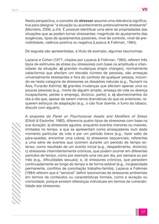 spmt CAVII 
CA 
Nesta perspectiva, o conceito de stressor assume uma relevância significa-tiva 
para designar “a situação ou acontecimento potencialmente stressante” 
(Monteiro, 2006, p.24). É possível identificar uma série de propriedades das 
situações que as podem tornar stressantes: magnitude do ajustamento das 
exigências, tipos de ajustamentos possíveis, nível de controlo, nível de pre-visibilidade, 
17 
valência positiva ou negativa (Lazarus & Folkman, 1984). 
De seguida são apresentadas, a título de exemplo, algumas taxonomias. 
Lazarus e Cohen (1977, citados por Lazarus & Folkman, 1984), referem três 
tipos de estímulos de stress (ou stressores) com base na amplitude e inten-sidade 
da situação: a) grandes mudanças (major changes), normalmente 
cataclismos que afectam um elevado número de pessoas, são ameaças 
universalmente stressantes e fora do controlo de qualquer pessoa, incluin-do- 
se nesta categoria de stressores os desastres naturais (e.g., Tsunami na 
Ásia, Furacão Katrina); b) grandes mudanças que afectam apenas uma ou 
poucas pessoas (e.g., morte de alguém amado, ameaça de vida ou doença 
incapacitante, perder o emprego, divórcio, parto); e, c) aborrecimentos do 
dia-a-dia que, apesar de serem menos dramáticas do que os anteriores, re-querem 
esforços de adaptação (e.g., o cão ficar doente, o fumo do tabaco, 
discutir com alguém). 
A proposta do Panel on Psychosocial Assets and Modifiers of Stress 
(Elliott & Eisdorfer, 1982), diferencia quatro tipos de stressores com base na 
sua duração: a) stressores agudos, enquanto eventos menores ou maiores, 
limitados no tempo, e que se apresentam como ameaçadores num dado 
momento particular da vida e por um período breve (e.g., fazer salto de 
pára-quedas, encontrar uma cobra); b) stressores sequenciais, referentes 
a uma série de eventos que ocorrem durante um período de tempo ex-tenso, 
como resultado de um evento inicial (e.g., despedimento, divórcio); 
c) stressores intermitentemente crónicos, que podem ocorrer em diferentes 
períodos de tempo, como por exemplo uma vez por dia, por semana ou por 
mês (e.g., dificuldades sexuais); e, d) stressores crónicos, que persistem 
continuadamente ao longo do tempo e de forma estável (e.g., incapacidade 
permanente, conflitos de conciliação trabalho-família). Lazarus e Folkman 
(1984) referem que é “sensível” definir taxonomias de stressores ambientais 
em termos de conteúdos ou características formais, como a duração ou 
cronicidade, porque existem diferenças individuais em termos de vulnerabi-lidade 
aos stressores. 
 