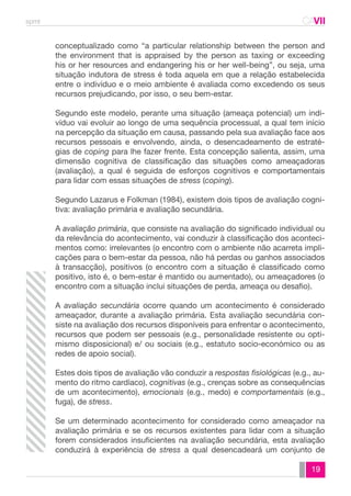 spmt CAVII 
CA 
conceptualizado como “a particular relationship between the person and 
the environment that is appraised by the person as taxing or exceeding 
his or her resources and endangering his or her well-being”, ou seja, uma 
situação indutora de stress é toda aquela em que a relação estabelecida 
entre o indivíduo e o meio ambiente é avaliada como excedendo os seus 
recursos prejudicando, por isso, o seu bem-estar. 
Segundo este modelo, perante uma situação (ameaça potencial) um indi-víduo 
vai evoluir ao longo de uma sequência processual, a qual tem início 
na percepção da situação em causa, passando pela sua avaliação face aos 
recursos pessoais e envolvendo, ainda, o desencadeamento de estraté-gias 
de coping para lhe fazer frente. Esta concepção salienta, assim, uma 
dimensão cognitiva de classificação das situações como ameaçadoras 
(avaliação), a qual é seguida de esforços cognitivos e comportamentais 
para lidar com essas situações de stress (coping). 
Segundo Lazarus e Folkman (1984), existem dois tipos de avaliação cogni-tiva: 
19 
avaliação primária e avaliação secundária. 
A avaliação primária, que consiste na avaliação do significado individual ou 
da relevância do acontecimento, vai conduzir à classificação dos aconteci-mentos 
como: irrelevantes (o encontro com o ambiente não acarreta impli-cações 
para o bem-estar da pessoa, não há perdas ou ganhos associados 
à transacção), positivos (o encontro com a situação é classificado como 
positivo, isto é, o bem-estar é mantido ou aumentado), ou ameaçadores (o 
encontro com a situação inclui situações de perda, ameaça ou desafio). 
A avaliação secundária ocorre quando um acontecimento é considerado 
ameaçador, durante a avaliação primária. Esta avaliação secundária con-siste 
na avaliação dos recursos disponíveis para enfrentar o acontecimento, 
recursos que podem ser pessoais (e.g., personalidade resistente ou opti-mismo 
disposicional) e/ ou sociais (e.g., estatuto socio-económico ou as 
redes de apoio social). 
Estes dois tipos de avaliação vão conduzir a respostas fisiológicas (e.g., au-mento 
do ritmo cardíaco), cognitivas (e.g., crenças sobre as consequências 
de um acontecimento), emocionais (e.g., medo) e comportamentais (e.g., 
fuga), de stress. 
Se um determinado acontecimento for considerado como ameaçador na 
avaliação primária e se os recursos existentes para lidar com a situação 
forem considerados insuficientes na avaliação secundária, esta avaliação 
conduzirá à experiência de stress a qual desencadeará um conjunto de 
 