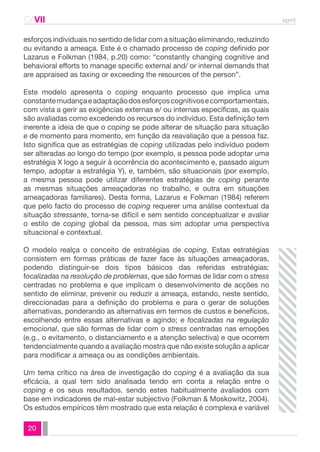 CAVII spmt 
esforços individuais no sentido de lidar com a situação eliminando, reduzindo 
ou evitando a ameaça. Este é o chamado processo de coping definido por 
Lazarus e Folkman (1984, p.20) como: “constantly changing cognitive and 
behavioral efforts to manage specific external and/ or internal demands that 
are appraised as taxing or exceeding the resources of the person”. 
Este modelo apresenta o coping enquanto processo que implica uma 
constante mudança e adaptação dos esforços cognitivos e comportamentais, 
com vista a gerir as exigências externas e/ ou internas específicas, as quais 
são avaliadas como excedendo os recursos do indivíduo. Esta definição tem 
inerente a ideia de que o coping se pode alterar de situação para situação 
e de momento para momento, em função da reavaliação que a pessoa faz. 
Isto significa que as estratégias de coping utilizadas pelo indivíduo podem 
ser alteradas ao longo do tempo (por exemplo, a pessoa pode adoptar uma 
estratégia X logo a seguir à ocorrência do acontecimento e, passado algum 
tempo, adoptar a estratégia Y), e, também, são situacionais (por exemplo, 
a mesma pessoa pode utilizar diferentes estratégias de coping perante 
as mesmas situações ameaçadoras no trabalho, e outra em situações 
ameaçadoras familiares). Desta forma, Lazarus e Folkman (1984) referem 
que pelo facto do processo de coping requerer uma análise contextual da 
situação stressante, torna-se difícil e sem sentido conceptualizar e avaliar 
o estilo de coping global da pessoa, mas sim adoptar uma perspectiva 
situacional e contextual. 
O modelo realça o conceito de estratégias de coping. Estas estratégias 
consistem em formas práticas de fazer face às situações ameaçadoras, 
podendo distinguir-se dois tipos básicos das referidas estratégias: 
focalizadas na resolução de problemas, que são formas de lidar com o stress 
centradas no problema e que implicam o desenvolvimento de acções no 
sentido de eliminar, prevenir ou reduzir a ameaça, estando, neste sentido, 
direccionadas para a definição do problema e para o gerar de soluções 
alternativas, ponderando as alternativas em termos de custos e benefícios, 
escolhendo entre essas alternativas e agindo; e focalizadas na regulação 
emocional, que são formas de lidar com o stress centradas nas emoções 
(e.g., o evitamento, o distanciamento e a atenção selectiva) e que ocorrem 
tendencialmente quando a avaliação mostra que não existe solução a aplicar 
para modificar a ameaça ou as condições ambientais. 
Um tema crítico na área de investigação do coping é a avaliação da sua 
eficácia, a qual tem sido analisada tendo em conta a relação entre o 
coping e os seus resultados, sendo estes habitualmente avaliados com 
base em indicadores de mal-estar subjectivo (Folkman & Moskowitz, 2004). 
Os estudos empíricos têm mostrado que esta relação é complexa e variável 
20 
 