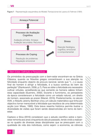 CAVII spmt 
Figura 1 - Representação esquemática do Modelo Transaccional de Lazarus & Folkman (1984) 
22 
Ameaça Potencial 
Processo de Avaliação 
Cognitiva 
Avaliação primária: Ameaça 
Avaliação secundária: Recursos 
Processo de Coping 
Resolução de problemas 
Regulação emocional 
Stress 
Reacção fisiológica, 
cognitiva, emocional 
e comportamental 
Bem-Estar: Definição e Perspectivas 
Os primórdios da preocupação com o bem-estar encontram-se na Grécia 
Clássica, quando os filósofos gregos concentravam a sua atenção na 
felicidade enquanto objecto de procura racional, sendo que “(…) a causa 
final do homem é atingir a felicidade, é a busca contínua do bem da 
perfeição” (Stankowich, 2008, p.7). Para se obter a felicidade era necessário 
cultivar virtudes, acreditando-se que somente os homens sábios tinham 
essa capacidade (Guerrero, 2002). Durante o Iluminismo, os pensadores 
da época consideravam a felicidade como um estado natural, um direito 
do homem, associada ao prazer (Maciel, 2010). Posteriormente, no século 
XVIII, o filósofo Jeremy Benthan criou um cálculo matemático que tinha por 
objectivo tornar mensurável a felicidade que resultava de uma determinada 
acção (von Mises, 1990). Esta breve resenha histórica permite ilustrar a 
diversidade de visões que foram sendo desenvolvidas em torno do bem-estar. 
Caetano e Silva (2010) consideram que o estudo científico sobre o bem-estar 
remonta aos anos cinquenta do século passado, tendo vindo a realizar-se 
no quadro de diversas áreas disciplinares que se preocupam com a 
qualidade de vida dos indivíduos, como sejam: a economia, as ciências 
 