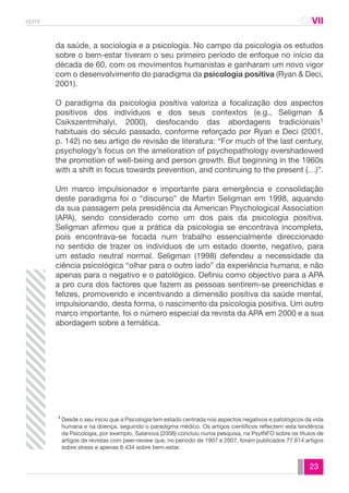 spmt CAVII 
CA 
da saúde, a sociologia e a psicologia. No campo da psicologia os estudos 
sobre o bem-estar tiveram o seu primeiro período de enfoque no início da 
década de 60, com os movimentos humanistas e ganharam um novo vigor 
com o desenvolvimento do paradigma da psicologia positiva (Ryan & Deci, 
2001). 
O paradigma da psicologia positiva valoriza a focalização dos aspectos 
positivos dos indivíduos e dos seus contextos (e.g., Seligman & 
Csikszentmihalyi, 2000), desfocando das abordagens tradicionais1 
habituais do século passado, conforme reforçado por Ryan e Deci (2001, 
p. 142) no seu artigo de revisão de literatura: “For much of the last century, 
psychology’s focus on the amelioration of psychopathology overshadowed 
the promotion of well-being and person growth. But beginning in the 1960s 
with a shift in focus towards prevention, and continuing to the present (…)”. 
Um marco impulsionador e importante para emergência e consolidação 
deste paradigma foi o “discurso” de Martin Seligman em 1998, aquando 
da sua passagem pela presidência da American Psychological Association 
(APA), sendo considerado como um dos pais da psicologia positiva. 
Seligman afirmou que a prática da psicologia se encontrava incompleta, 
pois encontrava-se focada num trabalho essencialmente direccionado 
no sentido de trazer os indivíduos de um estado doente, negativo, para 
um estado neutral normal. Seligman (1998) defendeu a necessidade da 
ciência psicológica “olhar para o outro lado” da experiência humana, e não 
apenas para o negativo e o patológico. Definiu como objectivo para a APA 
a pro cura dos factores que fazem as pessoas sentirem-se preenchidas e 
felizes, promovendo e incentivando a dimensão positiva da saúde mental, 
impulsionando, desta forma, o nascimento da psicologia positiva. Um outro 
marco importante, foi o número especial da revista da APA em 2000 e a sua 
abordagem sobre a temática. 
Desde o seu início que a Psicologia tem estado centrada nos aspectos negativos e patológicos da vida 
humana e na doença, seguindo o paradigma médico. Os artigos científicos reflectem esta tendência 
da Psicologia, por exemplo, Salanova (2008) concluiu numa pesquisa, na PsyINFO sobre os títulos de 
artigos de revistas com peer-review que, no período de 1907 e 2007, foram publicados 77.614 artigos 
sobre stress e apenas 6.434 sobre bem-estar. 
23 
1 
 