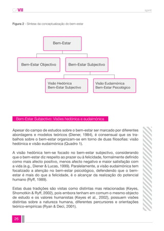 CAVII spmt 
Bem-Estar Subjectivo: Visões hedónica e eudaimónica 
26 
Bem-Estar 
Bem-Estar Objectivo Bem-Estar Subjectivo 
Visão Hedónica 
Bem-Estar Subjectivo 
Visão Eudaimónica 
Bem-Estar Psicológico 
Figura 2 - Síntese da conceptualização do bem-estar 
Apesar do campo de estudos sobre o bem-estar ser marcado por diferentes 
abordagens e modelos teóricos (Diener, 1984), é consensual que os tra-balhos 
sobre o bem-estar organizam-se em torno de duas filosofias: visão 
hedónica e visão eudaimónica (Quadro 1). 
A visão hedónica tem-se focado no bem-estar subjectivo, considerando 
que o bem-estar diz respeito ao prazer ou à felicidade, formalmente definido 
como mais afecto positivo, menos afecto negativo e maior satisfação com 
a vida (e.g., Diener & Lucas, 1999). Paralelamente, a visão eudaimónica tem 
focalizado a atenção no bem-estar psicológico, defendendo que o bem-estar 
é mais do que a felicidade, é o alcançar da realização do potencial 
humano (Ryff, 1989). 
Estas duas tradições são vistas como distintas mas relacionadas (Keyes, 
Shomotkin & Ryff, 2002), pois embora tenham em comum o mesmo objecto 
de estudo e os valores humanistas (Keyes et al., 2002), possuem visões 
distintas sobre a natureza humana, diferentes percursores e orientações 
teórico-empíricas (Ryan & Deci, 2001). 
 