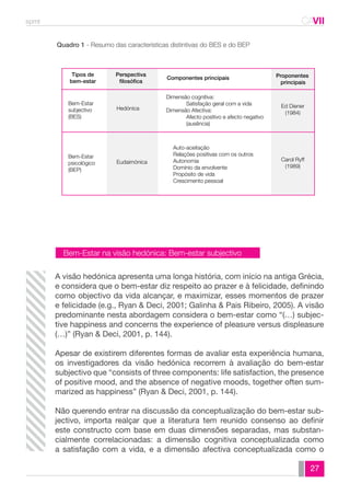 spmt CAVII 
CA 
27 
Quadro 1 - Resumo das características distintivas do BES e do BEP 
Hedónica 
Eudaimónica 
Bem-Estar 
subjectivo 
(BES) 
Bem-Estar 
psicológico 
(BEP) 
Dimensão cognitiva: 
Satisfação geral com a vida 
Dimensão Afectiva: 
Afecto positivo e afecto negativo 
(ausência) 
Auto-aceitação 
Relações positivas com os outros 
Autonomia 
Domínio da envolvente 
Propósito de vida 
Crescimento pessoal 
Ed Diener 
(1984) 
Carol Ryff 
(1989) 
Tipos de 
bem-estar 
Perspectiva 
filosófica 
Componentes principais Proponentes 
principais 
Bem-Estar na visão hedónica: Bem-estar subjectivo 
A visão hedónica apresenta uma longa história, com início na antiga Grécia, 
e considera que o bem-estar diz respeito ao prazer e à felicidade, definindo 
como objectivo da vida alcançar, e maximizar, esses momentos de prazer 
e felicidade (e.g., Ryan & Deci, 2001; Galinha & Pais Ribeiro, 2005). A visão 
predominante nesta abordagem considera o bem-estar como “(…) subjec-tive 
happiness and concerns the experience of pleasure versus displeasure 
(…)” (Ryan & Deci, 2001, p. 144). 
Apesar de existirem diferentes formas de avaliar esta experiência humana, 
os investigadores da visão hedónica recorrem à avaliação do bem-estar 
subjectivo que “consists of three components: life satisfaction, the presence 
of positive mood, and the absence of negative moods, together often sum-marized 
as happiness” (Ryan & Deci, 2001, p. 144). 
Não querendo entrar na discussão da conceptualização do bem-estar sub-jectivo, 
importa realçar que a literatura tem reunido consenso ao definir 
este constructo com base em duas dimensões separadas, mas substan-cialmente 
correlacionadas: a dimensão cognitiva conceptualizada como 
a satisfação com a vida, e a dimensão afectiva conceptualizada como o 
 