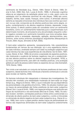 CAVII spmt 
sentimento de felicidade (e.g., Diener, 1984; Diener & Diener, 1995; Di-ener 
28 
& Suh, 2000; Dier, Suh, Lucas & Smith, 1999). A dimensão cognitiva 
refere-se ao julgamento da satisfação global com a vida, assim como da 
satisfação com os diferentes domínios da vida (Keyes, 1998) tais como, 
trabalho, família, lazer, saúde, finanças, entre outros. A dimensão afectiva 
salienta as reacções emocionais dos indivíduos face aos eventos que ocor-rem 
na sua vida, compondo-se de afectos positivos (tais como alegria, or-gulho, 
contentamento) e de afectos negativos (tristeza, depressão, inveja, 
entre outros). O afecto positivo pode ser concebido como um sentimento 
transitório, como um contentamento hedonista puro e experimentado num 
determinado momento, de entusiasmo e/ou de actividade; enquanto o afec-to 
negativo consiste num sentimento transitório que inclui emoções desa-gradáveis 
como a ansiedade, depressão, agitação, aborrecimentos, pes-simismo, 
entre outros sintomas psicológicos angustiantes (Albuquerque & 
Trócolli, 2004; Keyes, Shmotkin & Ryff, 2002). 
O bem-estar subjectivo apresenta, necessariamente, três características 
fundamentais em termos da sua distinção: (a) é uma experiência interna 
de cada indivíduo, analisada sempre com base na avaliação subjectiva que 
cada indivíduo faz das suas experiências de vida (Diener, Suh & Oishi, 1997; 
Lucas, Diener, & Suh, 1996); (b) envolve a expressão de aspectos positivos, 
não implicando a ausência de factores negativos mas sim a predominân-cia 
dos afectos positivos sobre os afectos negativos (Campbell, 1976); e, 
(c) inclui, obrigatoriamente, para além de medidas positivas, uma avaliação 
global por parte da pessoa sobre todos os aspectos da sua vida (Campbell, 
1976; Diener, 1984). 
Tem vindo a ser estudado um conjunto de factores preditores do bem-estar 
subjectivo, desde factores intra-individuais a factores contextuais e culturais 
(para revisão ver Galinha, 2008). 
Os factores individuais têm despertado o interesse dos investigadores. Os 
estudos têm revelado uma estabilidade moderada do bem-estar ao longo 
tempo (e.g., Magnus & Diener, 1991), o que é indicador da sua dependência 
da personalidade e da genética (Cummins, 1995). Os estudos mostram que 
os traços de personalidade são fortes preditores do bem-estar subjectivo 
(Diener, Suh, Lucas & Smith, 1999), com especial enfoque a ser atribuído aos 
traços de neuroticismo e de extroversão (McCrae & Costa, 1985). Os estu-dos 
revelam, também, correlações positivas e fortes entre a extroversão e a 
dimensão de afecto positivo do bem-estar subjectivo, e entre a introversão 
e a dimensão de afecto negativa do bem-estar subjectivo (e.g., Diener & Lu-cas, 
1999), bem como o papel preditor destes traços de personalidade em 
termos das respectivas dimensões do bem-estar subjectivo anteriormente 
 