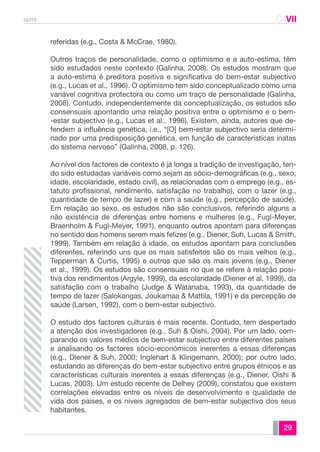 spmt CAVII 
CA 
29 
referidas (e.g., Costa & McCrae, 1980). 
Outros traços de personalidade, como o optimismo e a auto-estima, têm 
sido estudados neste contexto (Galinha, 2008). Os estudos mostram que 
a auto-estima é preditora positiva e significativa do bem-estar subjectivo 
(e.g., Lucas et al., 1996). O optimismo tem sido conceptualizado como uma 
variável cognitiva protectora ou como um traço de personalidade (Galinha, 
2008). Contudo, independentemente da conceptualização, os estudos são 
consensuais apontando uma relação positiva entre o optimismo e o bem- 
-estar subjectivo (e.g., Lucas et al., 1996). Existem, ainda, autores que de-fendem 
a influência genética, i.e., “[O] bem-estar subjectivo seria determi-nado 
por uma predisposição genética, em função de características inatas 
do sistema nervoso” (Galinha, 2008, p. 126). 
Ao nível dos factores de contexto é já longa a tradição de investigação, ten-do 
sido estudadas variáveis como sejam as sócio-demográficas (e.g., sexo, 
idade, escolaridade, estado civil), as relacionadas com o emprego (e.g., es-tatuto 
profissional, rendimento, satisfação no trabalho), com o lazer (e.g., 
quantidade de tempo de lazer) e com a saúde (e.g., percepção de saúde). 
Em relação ao sexo, os estudos não são conclusivos, referindo alguns a 
não existência de diferenças entre homens e mulheres (e.g., Fugl-Meyer, 
Braenholm & Fugl-Meyer, 1991), enquanto outros apontam para diferenças 
no sentido dos homens serem mais felizes (e.g., Diener, Suh, Lucas & Smith, 
1999). Também em relação à idade, os estudos apontam para conclusões 
diferentes, referindo uns que os mais satisfeitos são os mais velhos (e.g., 
Tepperman & Curtis, 1995) e outros que são os mais jovens (e.g., Diener 
et al., 1999). Os estudos são consensuais no que se refere à relação posi-tiva 
dos rendimentos (Argyle, 1999), da escolaridade (Diener et al, 1999), da 
satisfação com o trabalho (Judge & Watanaba, 1993), da quantidade de 
tempo de lazer (Salokangas, Joukamaa & Mattila, 1991) e da percepção de 
saúde (Larsen, 1992), com o bem-estar subjectivo. 
O estudo dos factores culturais é mais recente. Contudo, tem despertado 
a atenção dos investigadores (e.g., Suh & Oishi, 2004). Por um lado, com-parando 
os valores médios de bem-estar subjectivo entre diferentes países 
e analisando os factores sócio-económicos inerentes a essas diferenças 
(e.g., Diener & Suh, 2000; Inglehart & Klingemann, 2000); por outro lado, 
estudando as diferenças do bem-estar subjectivo entre grupos étnicos e as 
características culturais inerentes a essas diferenças (e.g., Diener, Oishi & 
Lucas, 2003). Um estudo recente de Delhey (2009), constatou que existem 
correlações elevadas entre os níveis de desenvolvimento e qualidade de 
vida dos países, e os níveis agregados de bem-estar subjectivo dos seus 
habitantes. 
 