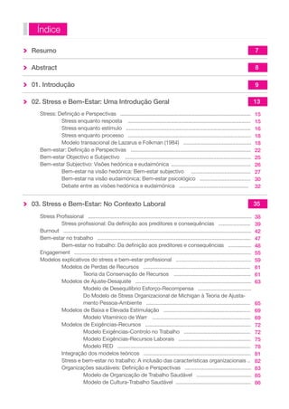 Resumo 
Abstract 
01. Introdução 
02. Stress e Bem-Estar: Uma Introdução Geral 
Stress: Definição e Perspectivas .......................................................................................... 
Stress enquanto resposta ..................................................................................... 
Stress enquanto estímulo ...................................................................................... 
Stress enquanto processo ..................................................................................... 
Modelo transacional de Lazarus e Folkman (1984) ............................................... 
Bem-estar: Definição e Perspectivas ................................................................................... 
Bem-estar Objectivo e Subjectivo ....................................................................................... 
Bem-estar Subjectivo: Visões hedónica e eudaimónica ....................................................... 
Bem-estar na visão hedónica: Bem-estar subjectivo ......................................... 
Bem-estar na visão eudaimónica: Bem-estar psicológico ................................... 
Debate entre as visões hedónica e eudaimónica ................................................ 
03. Stress e Bem-Estar: No Contexto Laboral 
Stress Profissional ................................................................................................................. 
Stress profissional: Da definição aos preditores e consequências ...................... 
Burnout .................................................................................................................................. 
Bem-estar no trabalho .......................................................................................................... 
Bem-estar no trabalho: Da definição aos preditores e consequências ................ 
Engagement .......................................................................................................................... 
Modelos explicativos do stress e bem-estar profissional .................................................... 
Modelos de Perdas de Recursos .......................................................................... 
Teoria da Conservação de Recursos ..................................................... 
Modelos de Ajuste-Desajuste ................................................................................ 
Modelo de Desequilíbrio Esforço-Recompensa ..................................... 
Do Modelo de Stress Organizacional de Michigan à Teoria de Ajusta-mento 
Pessoa-Ambiente ........................................................................ 
Modelos de Baixa e Elevada Estimulação ............................................................ 
Modelo Vitamínico de Warr .................................................................... 
Modelos de Exigências-Recursos ......................................................................... 
Modelo Exigências-Controlo no Trabalho .............................................. 
Modelo Exigências-Recursos Laborais .................................................. 
Modelo RED ............................................................................................ 
Integração dos modelos teóricos .......................................................................... 
Stress e bem-estar no trabalho: A inclusão das características organizacionais .. 
Organizações saudáveis: Definição e Perspectivas .............................................. 
Modelo de Organização de Trabalho Saudável ...................................... 
Modelo de Cultura-Trabalho Saudável .................................................... 
Índice 
7 
8 
9 
13 
15 
15 
16 
18 
18 
22 
25 
26 
27 
30 
32 
35 
38 
39 
42 
47 
48 
55 
59 
61 
61 
63 
65 
69 
69 
72 
72 
75 
78 
81 
82 
83 
85 
86 
 