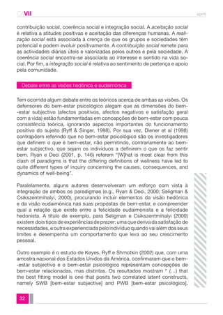 CAVII spmt 
contribuição social, coerência social e integração social. A aceitação social 
é relativa a atitudes positivas e aceitação das diferenças humanas. A reali-zação 
Debate entre as visões hedónica e eudaimónica 
32 
social está associada à crença de que os grupos e sociedades têm 
potencial e podem evoluir positivamente. A contribuição social remete para 
as actividades diárias úteis e valorizadas pelos outros e pela sociedade. A 
coerência social encontra-se associada ao interesse e sentido na vida so-cial. 
Por fim, a integração social é relativa ao sentimento de pertença e apoio 
pela comunidade. 
Tem ocorrido algum debate entre os teóricos acerca de ambas as visões. Os 
defensores do bem-estar psicológico alegam que as dimensões do bem- 
-estar subjectivo (afectos positivos, afectos negativos e satisfação geral 
com a vida) estão fundamentadas em concepções de bem-estar com pouca 
consistência teórica, ignorando aspectos importantes do funcionamento 
positivo do sujeito (Ryff & Singer, 1998). Por sua vez, Diener et al (1998) 
contrapõem referindo que no bem-estar psicológico são os investigadores 
que definem o que é bem-estar, não permitindo, contrariamente ao bem-estar 
subjectivo, que sejam os indivíduos a definirem o que os faz sentir 
bem. Ryan e Deci (2001, p. 146) referem “[W]hat is most clear from this 
clash of paradigms is that the differing definitions of wellness have led to 
quite different types of inquiry concerning the causes, consequences, and 
dynamics of well-being”. 
Paralelamente, alguns autores desenvolveram um esforço com vista à 
integração de ambos os paradigmas (e.g., Ryan & Deci, 2000; Seligman & 
Csikszentmihalyi, 2000), procurando incluir elementos da visão hedónica 
e da visão eudaimónica nas suas propostas de bem-estar, e compreender 
qual a relação que existe entre a felicidade eudaimonista e a felicidade 
hedonista. A título de exemplo, para Seligman e Csikszentmihalyi (2000) 
existem dois tipos de experiências de prazer: uma que deriva da satisfação de 
necessidades, e outra experienciada pelo indivíduo quando vai além dos seus 
limites e desempenha um comportamento que leva ao seu crescimento 
pessoal. 
Outro exemplo é o estudo de Keyes, Ryff e Shmotkin (2002) que, com uma 
amostra nacional dos Estados Unidos da América, confirmaram que o bem- 
-estar subjectivo e o bem-estar psicológico representam concepções de 
bem-estar relacionadas, mas distintas. Os resultados mostram “ (…) that 
the best fitting model is one that posits two correlated latent constructs, 
namely SWB [bem-estar subjective] and PWB [bem-estar psicológico], 
 