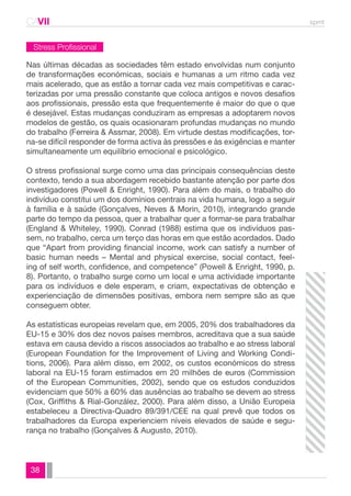 CAVII spmt 
Stress Profissional 
Nas últimas décadas as sociedades têm estado envolvidas num conjunto 
de transformações económicas, sociais e humanas a um ritmo cada vez 
mais acelerado, que as estão a tornar cada vez mais competitivas e carac-terizadas 
38 
por uma pressão constante que coloca antigos e novos desafios 
aos profissionais, pressão esta que frequentemente é maior do que o que 
é desejável. Estas mudanças conduziram as empresas a adoptarem novos 
modelos de gestão, os quais ocasionaram profundas mudanças no mundo 
do trabalho (Ferreira & Assmar, 2008). Em virtude destas modificações, tor-na- 
se difícil responder de forma activa às pressões e às exigências e manter 
simultaneamente um equilíbrio emocional e psicológico. 
O stress profissional surge como uma das principais consequências deste 
contexto, tendo a sua abordagem recebido bastante atenção por parte dos 
investigadores (Powell & Enright, 1990). Para além do mais, o trabalho do 
indivíduo constitui um dos domínios centrais na vida humana, logo a seguir 
à família e à saúde (Gonçalves, Neves & Morin, 2010), integrando grande 
parte do tempo da pessoa, quer a trabalhar quer a formar-se para trabalhar 
(England & Whiteley, 1990). Conrad (1988) estima que os indivíduos pas-sem, 
no trabalho, cerca um terço das horas em que estão acordados. Dado 
que “Apart from providing financial income, work can satisfy a number of 
basic human needs – Mental and physical exercise, social contact, feel-ing 
of self worth, confidence, and competence” (Powell & Enright, 1990, p. 
8). Portanto, o trabalho surge como um local e uma actividade importante 
para os indivíduos e dele esperam, e criam, expectativas de obtenção e 
experienciação de dimensões positivas, embora nem sempre são as que 
conseguem obter. 
As estatísticas europeias revelam que, em 2005, 20% dos trabalhadores da 
EU-15 e 30% dos dez novos países membros, acreditava que a sua saúde 
estava em causa devido a riscos associados ao trabalho e ao stress laboral 
(European Foundation for the Improvement of Living and Working Condi-tions, 
2006). Para além disso, em 2002, os custos económicos do stress 
laboral na EU-15 foram estimados em 20 milhões de euros (Commission 
of the European Communities, 2002), sendo que os estudos conduzidos 
evidenciam que 50% a 60% das ausências ao trabalho se devem ao stress 
(Cox, Griffiths & Rial-González, 2000). Para além disso, a União Europeia 
estabeleceu a Directiva-Quadro 89/391/CEE na qual prevê que todos os 
trabalhadores da Europa experienciem níveis elevados de saúde e segu-rança 
no trabalho (Gonçalves & Augusto, 2010). 
 