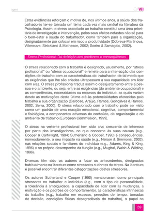 spmt CAVII 
CA 
Estas evidências reforçam o motivo de, nos últimos anos, a saúde dos tra-balhadores 
ter-se tornado um tema cada vez mais central na literatura da 
Psicologia. Assim, o stress associado ao trabalho constitui uma área priori-tária 
de investigação e intervenção, pelos seus efeitos nefastos não só para 
o bem-estar e saúde do trabalhador, como também para a organização, 
designadamente por colocar em risco a produtividade (Dobreva-Martinova, 
Villeneuve, Strickland & Matheson, 2002; Soeiro & Samagaio, 2002). 
O stress relacionado com o trabalho é designado, usualmente, por “stress 
profissional” ou “stress ocupacional” e remete para a inter-acção das con-dições 
de trabalho com as características do trabalhador, de tal modo que 
as exigências que lhe são criadas ultrapassam a sua capacidade em lidar 
com elas. O stress profissional traduz assim o desajustamento entre a pes-soa 
e o ambiente, ou seja, entre as exigências (do ambiente ocupacional) e 
as competências, necessidades ou recursos do indivíduo, as quais variam 
desde as motivações deste último até às potencialidades oferecidas pelo 
trabalho e sua organização (Cardoso, Araújo, Ramos, Gonçalves & Ramos, 
2002; Serra, 2000). O stress relacionado com o trabalho pode ser visto 
como um padrão de uma reacção emocional, cognitiva, comportamental 
e fisiológica, a componentes adversas do conteúdo, da organização e do 
ambiente de trabalho (European Commission, 1999). 
O stress na vertente profissional tem sido alvo crescente de interesse 
por parte dos investigadores, no que concerne às suas causas (e.g., 
Cooper & Cartwright, 1994; Sutherland & Cooper, 1990) e consequências, 
nomeadamente, o seu impacto na saúde (e.g., Nelson & Simmons, 2002), 
nas relações sociais e familiares do indivíduo (e.g., Adams, King & King, 
1996) e no próprio desempenho da função (e.g., Mughal, Walsh & Wilding, 
1996). 
Diversos têm sido os autores a focar os antecedentes, designados 
habitualmente na literatura como stressores ou fontes de stress. Na literatura 
é possível encontrar diferentes categorizações destes stressores. 
Os autores Sutherland e Cooper (1990) mencionaram como principais 
stressores no trabalho: o indivíduo (e.g., com o tipo de personalidade, 
a tolerância à ambiguidade, a capacidade de lidar com as mudanças, a 
motivação e os padrões de comportamento), as características intrínsecas 
do trabalho (e.g., trabalho em excesso, pressões de tempo, tomadas 
de decisão, condições físicas desagradáveis do trabalho), o papel na 
39 
Stress Profissional: Da definição aos preditores e consequências 
 