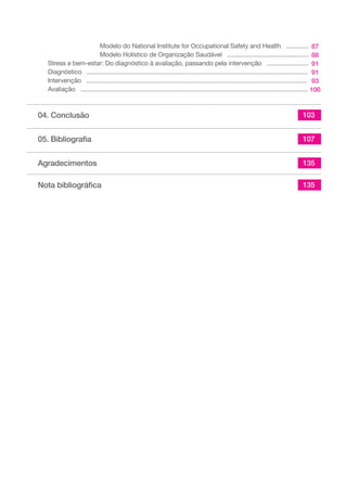 Modelo do National Institute for Occupational Safety and Health ............. 
Modelo Holístico de Organização Saudável ............................................... 
Stress e bem-estar: Do diagnóstico à avaliação, passando pela intervenção ........................ 
Diagnóstico ............................................................................................................................... 
Intervenção ............................................................................................................................... 
Avaliação ................................................................................................................................... 
04. Conclusão 
05. Bibliografia 
Agradecimentos 
Nota bibliográfica 
87 
88 
91 
91 
93 
100 
103 
107 
135 
135 
 
