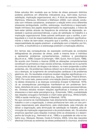 spmt CAVII 
CA 
Estes estudos têm revelado que as fontes de stress possuem distintos 
poderes preditivos em diferentes indicadores (e.g., bem-estar, burnout, 
satisfação, implicação organizacional, etc.). A título de exemplo, Dobreva- 
Martinova, Villeneuve, Strickland e Matheson (2002), num estudo condu-zido 
com militares canadianos, analisaram a relação entre cinco diferentes 
stressores (ambiguidade, conflito, sobrecarga, insuficiência e responsabi-lidade 
intrínseca dos papéis desempenhados na organização), o índice de 
bem-estar (obtido através da frequência de sintomas de depressão, an-siedade 
e queixas psicossomáticas), o grau de satisfação no trabalho e a 
implicação organizacional. Estes autores verificaram que o conflito, a am-biguidade 
e o nível de responsabilidade dos papéis, predizem significativa-mente 
o índice de bem-estar; enquanto que o conflito, a insuficiência e a 
responsabilidade de papéis predizem a satisfação com o trabalho; por fim, 
o conflito, a insuficiência e a sobrecarga predizem a implicação afectiva. 
Em termos das consequências da exposição continuada às condições 
deflagradoras do processo de stress, pode a mesma levar o indivíduo 
a apresentar problemas comportamentais, médicos e psicológicos 
(Buunk et al., 1998; Cooper & Cartwright, 1994; Quick, Horn & Quick, 1986). 
De acordo com Ferreira e Assmar (2008) as alterações comportamentais 
constituem os primeiros e mais visíveis sintomas, revelando-se no aumento 
do consumo de álcool, de drogas e de tabaco, na maior propensão a sofrer 
acidentes, etc. Os problemas médicos referem-se à diminuição da resistên-cia 
a doenças, ao surgimento de complicações cardíacas e de problemas 
gástricos, etc. Os resultados empíricos revelam relações significativas e in-versas, 
entre os stressores e a saúde (e.g., Sparks, Cooper, Fried & Shirom, 
1997). Por outro lado, parece existir uma relação directa e positiva da maio-ria 
destes stressores e as doenças coronárias (Cooper & Marshall, 1976). 
Já as consequências psicológicas manifestam-se em problemas fami-liares, 
distúrbios do sono, ansiedade, depressão, queixas psicossomáticas, 
etc. Diversos estudos revelam relações significativas e inversas entre os 
stressores e o bem-estar psicológico (e.g., Eckenrode, 1984), a estabilidade 
das relações conjugais e familiares e o bem-estar geral (e.g., White & Keith, 
1990) e saúde mental (e.g., Cooper & Marshall, 1976). 
No que concerne às manifestações mais directamente relacionadas com o 
trabalho e com a organização, o stress profissional tem sido um dos prin-cipais 
responsáveis pelo absentismo, pela rotatividade, pela intenção de 
deixar a organização, pela diminuição de satisfação no trabalho, pela di-minuição 
da implicação organizacional e da produtividade, etc. Os estudos 
empíricos apontam para relações inversas entre os stressores e o desem-penho 
da função (e.g., Helmreich et al., 1986) e a qualidade de vida no tra-balho 
(e.g., Marques, Moraes, Costa & Ferreira, 2003). Uma das reacções 
afectivas crónicas ou extremas ao stress profissional é o burnout, síndrome 
41 
 