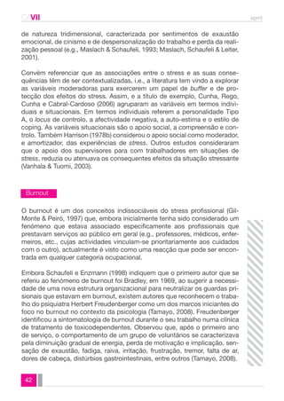 CAVII spmt 
de natureza tridimensional, caracterizada por sentimentos de exaustão 
emocional, de cinismo e de despersonalização do trabalho e perda da reali-zação 
Burnout 
42 
pessoal (e.g., Maslach & Schaufeli, 1993; Maslach, Schaufeli & Leiter, 
2001). 
Convém referenciar que as associações entre o stress e as suas conse-quências 
têm de ser contextualizadas, i.e., a literatura tem vindo a explorar 
as variáveis moderadoras para exercerem um papel de buffer e de pro-tecção 
dos efeitos do stress. Assim, e a título de exemplo, Cunha, Rego, 
Cunha e Cabral-Cardoso (2006) agruparam as variáveis em termos indivi-duais 
e situacionais. Em termos individuais referem a personalidade Tipo 
A, o locus de controlo, a afectividade negativa, a auto-estima e o estilo de 
coping. As variáveis situacionais são o apoio social, a compreensão e con-trolo. 
Também Harrison (1978b) considerou o apoio social como moderador, 
e amortizador, das experiências de stress. Outros estudos consideraram 
que o apoio dos supervisores para com trabalhadores em situações de 
stress, reduzia ou atenuava os consequentes efeitos da situação stressante 
(Vanhala & Tuomi, 2003). 
O burnout é um dos conceitos indissociáveis do stress profissional (Gil- 
Monte & Peiró, 1997) que, embora inicialmente tenha sido considerado um 
fenómeno que estava associado especificamente aos profissionais que 
prestavam serviços ao público em geral (e.g., professores, médicos, enfer-meiros, 
etc., cujas actividades vinculam-se prioritariamente aos cuidados 
com o outro), actualmente é visto como uma reacção que pode ser encon-trada 
em qualquer categoria ocupacional. 
Embora Schaufeli e Enzmann (1998) indiquem que o primeiro autor que se 
referiu ao fenómeno de burnout foi Bradley, em 1969, ao sugerir a necessi-dade 
de uma nova estrutura organizacional para neutralizar os guardas pri-sionais 
que estavam em burnout, existem autores que reconhecem o traba-lho 
do psiquiatra Herbert Freudenberger como um dos marcos iniciantes do 
foco no burnout no contexto da psicologia (Tamayo, 2008). Freudenberger 
identificou a sintomatologia de burnout durante o seu trabalho numa clínica 
de tratamento de toxicodependentes. Observou que, após o primeiro ano 
de serviço, o comportamento de um grupo de voluntários se caracterizava 
pela diminuição gradual de energia, perda de motivação e implicação, sen-sação 
de exaustão, fadiga, raiva, irritação, frustração, tremor, falta de ar, 
dores de cabeça, distúrbios gastrointestinais, entre outros (Tamayo, 2008). 
 