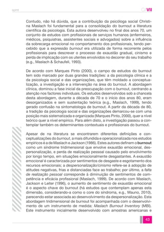 spmt CAVII 
CA 
Contudo, não há dúvida, que a contribuição da psicóloga social Christi-na 
Maslach foi fundamental para a consolidação do burnout a literatura 
científica da psicologia. Esta autora desenvolveu no final dos anos 70, um 
conjunto de estudos com profissionais de serviços humanos (enfermeiros, 
médicos, psiquiatras, assistentes sociais e advogados) sobre a influência 
da sobrecarga emocional no comportamento dos profissionais, tendo per-cebido 
que a expressão burnout era utilizada de forma recorrente pelos 
profissionais para descrever o processo de exaustão gradual, cinismo e 
perda de implicação com os utentes envolvidos no decorrer do seu trabalho 
(e.g., Maslach & Schaufeli, 1993). 
De acordo com Marques Pinto (2000), o campo de estudos do burnout 
tem sido marcado por duas grandes tradições: a da psicologia clínica e a 
da psicologia social e das organizações, que têm moldado a conceptua-lização, 
a investigação e a intervenção na área do burnout. A abordagem 
clínica, dominou a fase inicial da preocupação com o burnout, centrando a 
atenção nos factores individuais. Os estudos desenvolvidos sob a chancela 
desta abordagem, durante a década de 70 e o início dos anos 80, eram 
desorganizados e sem sustentação teórica (e.g., Maslach, 1999), tendo 
gerado confusão na sintomatologia de burnout. A partir da década de 80, 
a tradição da psicologia social e das organizações demarcou-se com uma 
posição mais sistematizada e organizada (Marques Pinto, 2000), quer a nível 
teórico quer a nível empírico. Para além disto, a investigação passou a con-templar 
também os determinantes contextuais e profissionais do burnout. 
Apesar de na literatura se encontrarem diferentes definições e con-ceptualizações 
do burnout, a mais difundida e operacionalizada nos estudos 
empíricos é a de Maslach e Jackson (1986). Estes autores definem o burnout 
como um síndrome tridimensional que envolve exaustão emocional, des-personalização, 
e perda de realização pessoal causado pelo envolvimento 
por longo tempo, em situações emocionalmente desgastantes. A exaustão 
emocional é caracterizada por sentimentos de desgaste e esgotamento dos 
recursos emocionais; a despersonalização/cinismo refere-se à adopção de 
atitudes negativas, frias e distanciadas face ao trabalho; por último, a falta 
de realização pessoal corresponde à diminuição de sentimentos de com-petência 
e eficácia profissional (Maslach, 1999). De acordo com Maslach, 
Jackson e Leiter (1996), o aumento de sentimento de exaustão emocional 
é o aspecto chave do burnout (há estudos que contemplam apenas esta 
dimensão, considerando-a como o core do síndroma, e.g., Mauno, 2010), 
parecendo estar associada ao desenvolvimento da despersonalização. Esta 
abordagem tridimensional de burnout foi acompanhada com o desenvolvi-mento 
de um instrumento de medida: Maslach Burnout Inventory (MBI). 
Este instrumento inicialmente desenvolvido com amostras americanas e 
43 
 