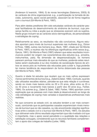 spmt CAVII 
CA 
(Anderson & Iwanicki, 1984); 5) às novas tecnologias (Salanova, 2003); 6) 
às variáveis de clima organizacional, e.g., a participação na tomada de de-cisão, 
autonomia, apoio social percebido, associam-se de forma negativa 
45 
com o burnout (Gil-Monte & Peiró, 1997). 
Para além destes preditores têm sido estudadas variáveis de carácter pes-soal 
facilitadoras do desenvolvimento do síndrome de burnout, cuja pre-sença 
facilita ou inibe a acção que os stressores exercem sob os sujeitos. 
Neste grupo incluem-se as variáveis sócio-demográficas, de personalidade 
e estratégias de coping. 
Relativamente ao sexo, os resultados não são conclusivos. Alguns estu-dos 
apontam para níveis de burnout superiores nas mulheres (e.g., Etzion 
& Pines, 1986), outros nos homens (e.g., Beck, 1987, citado por Gil-Monte 
& Peiró, 1997), e noutros não há diferenças significativas entre sexos (e.g., 
García, 1991). Gil-Monte e Peiró (1997) referem que estes resultados incon-clusivos 
podem ter origem nas características dos estudos (e.g., amostra, 
instrumentos, país). Na dimensão de despersonalização, os homens 
parecem pontuar mais elevados do que as mulheres, podendo estes resul-tados 
serem explicados à luz dos modelos de socialização típicos de am-bos 
os sexos pois as mulheres são educadas para cuidar e, logo,poderão 
ter menos tendência de responderem de forma distanciada das pessoas 
(Gil-Monte & Peiró, 1997). 
Quanto à idade há estudos que revelam que os mais velhos expressam 
menos sentimentos de burnout (e.g., Zabel & Zabel, 1982). Contudo, quando 
são utilizados escalões etários, percebe-se que esta relação é curvilinear, 
sendo os níveis mais baixos entre os 20 e 25 anos, altos entre os 25 e 
os 40 anos e novamente mais baixos a partir dos 40 anos (e.g., Farber, 
1984). Os autores (e.g., Zabel & Zabel, 1982; Farber, 1984) apontam como 
explicação que as pessoas com mais idade já desenvolveram ao longo da 
vida estratégias de coping mais variadas e expectativas profissionais mais 
realistas. 
No que concerne ao estado civil, os estudos tendem a ser mais consen-suais, 
concluindo que os participantes casados experienciam níveis meno-res 
de burnout que os não casados, ou não encontrando relações significa-tivas 
entre o estado civil e o burnout (Gil-Monte & Peiró, 1997). Os estudos 
que obtiveram este último resultado argumentam que não é estado civil que 
é importante, mas o apoio social percebido e a qualidade das relações e 
satisfação conjugais, considerando que os recursos familiares complemen-tam 
o apoio dos colegas de trabalho (Leiter, 1990). 
 