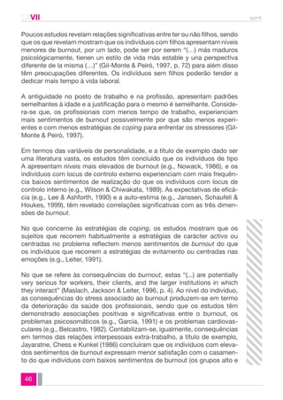 CAVII spmt 
Poucos estudos revelam relações significativas entre ter ou não filhos, sendo 
que os que revelam mostram que os indivíduos com filhos apresentam níveis 
menores de burnout, por um lado, pode ser por serem “(…) más maduros 
psicológicamente, tienen un estilo de vida más estable y una perspectiva 
diferente de la misma (…)” (Gil-Monte & Peiró, 1997, p. 72) para além disso 
têm preocupações diferentes. Os indivíduos sem filhos poderão tender a 
dedicar mais tempo à vida laboral. 
A antiguidade no posto de trabalho e na profissão, apresentam padrões 
semelhantes à idade e a justificação para o mesmo é semelhante. Conside-ra- 
se que, os profissionais com menos tempo de trabalho, experienciam 
mais sentimentos de burnout possivelmente por que são menos experi-entes 
46 
e com menos estratégias de coping para enfrentar os stressores (Gil- 
Monte & Peiró, 1997). 
Em termos das variáveis de personalidade, e a título de exemplo dado ser 
uma literatura vasta, os estudos têm concluído que os indivíduos de tipo 
A apresentam níveis mais elevados de burnout (e.g., Nowack, 1986), e os 
indivíduos com locus de controlo externo experienciam com mais frequên-cia 
baixos sentimentos de realização do que os indivíduos com locus de 
controlo interno (e.g., Wilson & Chiwakata, 1989). As expectativas de eficá-cia 
(e.g., Lee & Ashforth, 1990) e a auto-estima (e.g., Janssen, Schaufeli & 
Houkes, 1999), têm revelado correlações significativas com as três dimen-sões 
de burnout. 
No que concerne às estratégias de coping, os estudos mostram que os 
sujeitos que recorrem habitualmente a estratégias de carácter activo ou 
centradas no problema reflectem menos sentimentos de burnout do que 
os indivíduos que recorrem a estratégias de evitamento ou centradas nas 
emoções (e.g., Leiter, 1991). 
No que se refere às consequências do burnout, estas “(...) are potentially 
very serious for workers, their clients, and the larger institutions in which 
they interact” (Maslach, Jackson & Leiter, 1996, p. 4). Ao nível do indivíduo, 
as consequências do stress associado ao burnout produzem-se em termo 
da deterioração da saúde dos profissionais, sendo que os estudos têm 
demonstrado associações positivas e significativas entre o burnout, os 
problemas psicosomáticos (e.g., García, 1991) e os problemas cardiovas-culares 
(e.g., Belcastro, 1982). Contabilizam-se, igualmente, consequências 
em termos das relações interpessoais extra-trabalho, a título de exemplo, 
Jayaratne, Chess e Kunkel (1986) concluíram que os indivíduos com eleva-dos 
sentimentos de burnout expressam menor satisfação com o casamen-to 
do que indivíduos com baixos sentimentos de burnout (os grupos alto e 
 