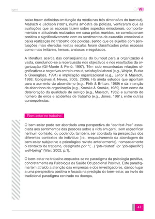 spmt CAVII 
CA 
baixo foram definidos em função da média nas três dimensões do burnout). 
Maslach e Jackson (1981), numa amostra de polícias, verificaram que as 
avaliações que as esposas fazem sobre aspectos emocionais, comporta-mentais 
e atitudinais realizados em casa pelos maridos, se correlacionam 
positiva e significativamente com os sentimentos de exaustão emocional e 
baixa realização no trabalho dos polícias, sendo que os sujeitos com pon-tuações 
mais elevadas nestas escalas foram classificados pelas esposas 
47 
como mais irritáveis, tensos, ansiosos e esgotados. 
A literatura acerca das consequências do burnout para a organização é 
vasta, concluindo-se a repercussão nos objectivos e nos resultados da or-ganização 
(Gil-Monte & Perió, 1997). Têm sido encontradas relações si-gnificativas 
e negativas entre burnout, satisfação laboral (e.g., Wolpin, Burke 
& Greenglass, 1991) e implicação organizacional (e.g., Leitor & Maslach, 
1988; Gonçalves & Neves, 2005, 2008). Há ainda estudos que apontam 
para o aumento do absentismo (e.g., Firth & Britton, 1989) e da intenção 
de abandono da organização (e.g., Koeske & Koeske, 1989), bem como da 
deterioração da qualidade de serviço (e.g., Maslach, 1982) e aumento do 
número de erros e acidentes de trabalho (e.g., Jones, 1981), entre outras 
consequências. 
Bem-estar no trabalho 
O bem-estar pode ser abordado uma perspectiva de “context-free” asso-ciada 
aos sentimentos das pessoas sobre a vida em geral, sem especificar 
nenhum contexto, ou podendo, também, ser abordado na perspectiva dos 
diferentes contextos do indivíduo (i.e., enquadramento da abordagem do 
bem-estar subjectivo e psicológico revisto anteriormente), nomeadamente 
o contexto de trabalho, designado por “(…) ‘job-related’ (or ‘job-specific’) 
well-being” (Warr, 2002, p.1). 
O bem-estar no trabalho enquadra-se no paradigma da psicologia positiva, 
concretamente na Psicologia da Saúde Ocupacional Positiva. Este paradig-ma 
tem atraído a atenção das empresas e dos investigadores, dando lugar 
a uma perspectiva positiva e focada na predição do bem-estar, ao invés do 
tradicional paradigma centrado na doença. 
 