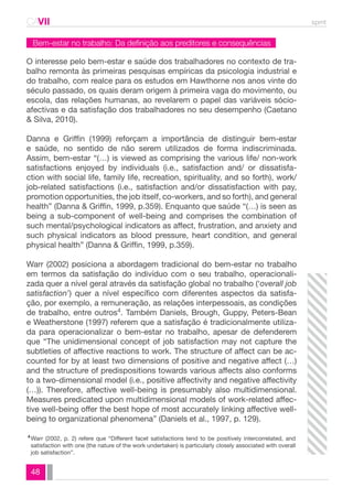 CAVII spmt 
Bem-estar no trabalho: Da definição aos preditores e consequências 
O interesse pelo bem-estar e saúde dos trabalhadores no contexto de tra-balho 
48 
remonta às primeiras pesquisas empíricas da psicologia industrial e 
do trabalho, com realce para os estudos em Hawthorne nos anos vinte do 
século passado, os quais deram origem à primeira vaga do movimento, ou 
escola, das relações humanas, ao revelarem o papel das variáveis sócio-afectivas 
e da satisfação dos trabalhadores no seu desempenho (Caetano 
& Silva, 2010). 
Danna e Griffin (1999) reforçam a importância de distinguir bem-estar 
e saúde, no sentido de não serem utilizados de forma indiscriminada. 
Assim, bem-estar “(…) is viewed as comprising the various life/ non-work 
satisfactions enjoyed by individuals (i.e., satisfaction and/ or dissatisfa-ction 
with social life, family life, recreation, spirituality, and so forth), work/ 
job-related satisfactions (i.e., satisfaction and/or dissatisfaction with pay, 
promotion opportunities, the job itself, co-workers, and so forth), and general 
health” (Danna & Griffin, 1999, p.359). Enquanto que saúde “(…) is seen as 
being a sub-component of well-being and comprises the combination of 
such mental/psychological indicators as affect, frustration, and anxiety and 
such physical indicators as blood pressure, heart condition, and general 
physical health” (Danna & Griffin, 1999, p.359). 
Warr (2002) posiciona a abordagem tradicional do bem-estar no trabalho 
em termos da satisfação do indivíduo com o seu trabalho, operacionali-zada 
quer a nível geral através da satisfação global no trabalho (‘overall job 
satisfaction’) quer a nível específico com diferentes aspectos da satisfa-ção, 
por exemplo, a remuneração, as relações interpessoais, as condições 
de trabalho, entre outros4. Também Daniels, Brough, Guppy, Peters-Bean 
e Weatherstone (1997) referem que a satisfação é tradicionalmente utiliza-da 
para operacionalizar o bem-estar no trabalho, apesar de defenderem 
que “The unidimensional concept of job satisfaction may not capture the 
subtleties of affective reactions to work. The structure of affect can be ac-counted 
for by at least two dimensions of positive and negative affect (…) 
and the structure of predispositions towards various affects also conforms 
to a two-dimensional model (i.e., positive affectivity and negative affectivity 
(…)). Therefore, affective well-being is presumably also multidimensional. 
Measures predicated upon multidimensional models of work-related affec-tive 
well-being offer the best hope of most accurately linking affective well-being 
to organizational phenomena” (Daniels et al., 1997, p. 129). 
Warr (2002, p. 2) refere que “Different facet satisfactions tend to be positively intercorrelated, and 
satisfaction with one (the nature of the work undertaken) is particularly closely associated with overall 
job satisfaction”. 
4 
 