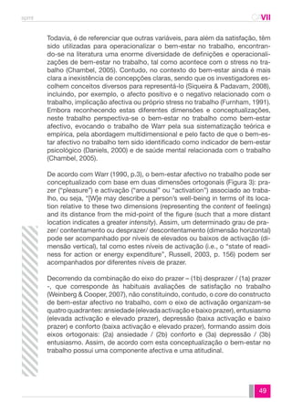 spmt CAVII 
CA 
Todavia, é de referenciar que outras variáveis, para além da satisfação, têm 
sido utilizadas para operacionalizar o bem-estar no trabalho, encontran-do- 
se na literatura uma enorme diversidade de definições e operacionali-zações 
de bem-estar no trabalho, tal como acontece com o stress no tra-balho 
(Chambel, 2005). Contudo, no contexto do bem-estar ainda é mais 
clara a inexistência de concepções claras, sendo que os investigadores es-colhem 
conceitos diversos para representá-lo (Siqueira & Padavam, 2008), 
incluindo, por exemplo, o afecto positivo e o negativo relacionado com o 
trabalho, implicação afectiva ou próprio stress no trabalho (Furnham, 1991). 
Embora reconhecendo estas diferentes dimensões e conceptualizações, 
neste trabalho perspectiva-se o bem-estar no trabalho como bem-estar 
afectivo, evocando o trabalho de Warr pela sua sistematização teórica e 
empírica, pela abordagem multidimensional e pelo facto de que o bem-es-tar 
afectivo no trabalho tem sido identificado como indicador de bem-estar 
psicológico (Daniels, 2000) e de saúde mental relacionada com o trabalho 
(Chambel, 2005). 
De acordo com Warr (1990, p.3), o bem-estar afectivo no trabalho pode ser 
conceptualizado com base em duas dimensões ortogonais (Figura 3): pra-zer 
(“pleasure”) e activação (“arousal” ou “activation”) associado ao traba-lho, 
ou seja, “[W]e may describe a person’s well-being in terms of its loca-tion 
relative to these two dimensions (representing the content of feelings) 
and its distance from the mid-point of the figure (such that a more distant 
location indicates a greater intensity). Assim, um determinado grau de pra-zer/ 
contentamento ou desprazer/ descontentamento (dimensão horizontal) 
pode ser acompanhado por níveis de elevados ou baixos de activação (di-mensão 
vertical), tal como estes níveis de activação (i.e., o “state of readi-ness 
for action or energy expenditure”, Russell, 2003, p. 156) podem ser 
49 
acompanhados por diferentes níveis de prazer. 
Decorrendo da combinação do eixo do prazer – (1b) desprazer / (1a) prazer 
-, que corresponde às habituais avaliações de satisfação no trabalho 
(Weinberg & Cooper, 2007), não constituindo, contudo, o core do constructo 
de bem-estar afectivo no trabalho, com o eixo de activação organizam-se 
quatro quadrantes: ansiedade (elevada activação e baixo prazer), entusiasmo 
(elevada activação e elevado prazer), depressão (baixa activação e baixo 
prazer) e conforto (baixa activação e elevado prazer), formando assim dois 
eixos ortogonais: (2a) ansiedade / (2b) conforto e (3a) depressão / (3b) 
entusiasmo. Assim, de acordo com esta conceptualização o bem-estar no 
trabalho possui uma componente afectiva e uma atitudinal. 
 
