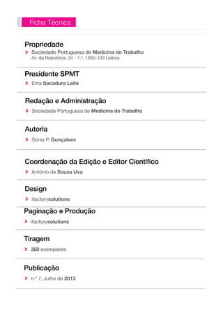 Ficha Técnica 
Propriedade 
Sociedade Portuguesa de Medicina do Trabalho 
Av. da República, 34 - 1.º, 1050-193 Lisboa 
Presidente SPMT 
Ema Sacadura Leite 
Redação e Administração 
Sociedade Portuguesa de Medicina do Trabalho 
Autoria 
Sónia P. Gonçalves 
Coordenação da Edição e Editor Científico 
António de Sousa Uva 
Design 
ifactorysolutions 
Paginação e Produção 
ifactorysolutions 
Tiragem 
350 exemplares 
Publicação 
n.º 7, Julho de 2013 
 