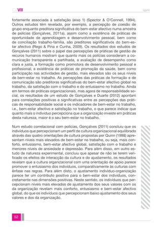 CAVII spmt 
fortemente associada à satisfação (eixo 1) (Spector & O’Connell, 1994). 
Outros estudos têm revelado, por exemplo, a percepção de coesão de 
grupo enquanto preditora significativa do bem-estar afectivo numa amostra 
de polícias (Gonçalves, 2011a), assim como a existência de práticas de 
oportunidade de aprendizagem e desenvolvimento pessoal, bem como 
de conciliação trabalho-família, são preditores significativos do bem-es-tar 
afectivo (Rego & Pina e Cunha, 2009). Os resultados dos estudos de 
Gonçalves (2011) sobre o papel das percepções de práticas de gestão de 
recuros humanos mostram que quanto mais os polícias consideram a co-municação 
52 
transparente e partilhada, a avaliação de desempenho como 
clara e justa, a formação como promotora de desenvolvimento pessoal e 
profissional, a existência de práticas de promoção da saúde, bem como 
participação nas actividades de gestão, mais elevados são os seus níveis 
de bem-estar no trabalho. As percepções das práticas de formação e de 
comunicação são preditoras significativas do bem-estar afectivo global no 
trabalho, da satisfação com o trabalho e do entusiasmo no trabalho. Ainda 
em termos de práticas organizacionais, mas agora de responsabilidade so-cial, 
os resultados de um estudo de Gonçalves e Duarte (2012) apontam 
para correlações positivas e significativas entre as percepções das práti-cas 
de responsabilidade social e os indicadores de bem-estar no trabalho, 
i.e., bem-estar afectivo e satisfação no trabalho, o que parece indicar que 
quanto mais o individuo percepciona que a organização investe em práticas 
desta natureza, maior é o seu bem-estar no trabalho. 
Num estudo correlacional com polícias, Gonçalves (2011) concluiu que os 
indivíduos que percepcionam um perfil de cultura organizacional equilibrado 
através das quatro orientações de cultura propostas por Quinn (1988) apre-sentam 
níveis mais elevados de bem-estar no trabalho, ou seja, mais con-forto, 
entusiasmo, bem-estar afectivo global, satisfação com o trabalho e 
menores níveis de ansiedade e depressão. Para além disso, em outro es-tudo 
de natureza experimental, concluiu que apesar de não se terem veri-ficado 
os efeitos de interacção da cultura e do ajustamento, os resultados 
revelam que a cultura organizacional com uma orientação de apoio parece 
promover o entusiasmo dos indivíduos, comparativamente às culturas com 
ênfase nas regras. Para além disto, o ajustamento indivíduo-organização 
parece ter um contributo positivo para o bem-estar dos indivíduos, con-cretamente 
nas dimensões positivas. Neste sentido, os indivíduos que per-cepcionam 
níveis mais elevados de ajustamento dos seus valores com os 
da organização revelam mais conforto, entusiasmo e bem-estar afectivo 
global, do que os indivíduos que percepcionam baixo ajustamento dos seus 
valores e dos da organização. 
 